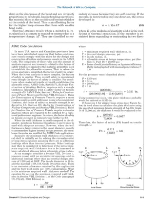 The Babcock & Wilcox Company
Steam 41 / Structural Analysis and Design 8-5
dent on the sharpness of the bend and are inversely
proportional to bend radii. In pipe bending operations,
the material thins at the outside and becomes thicker
at the crotch of the bend. This is an offsetting factor
for the higher hoop stresses that form with smaller
bend radii.
Thermal stresses result when a member is re-
strained as it attempts to expand or contract due to a
temperature change, ∆T. They are classified as sec-
ondary stresses because they are self-limiting. If the
material is restricted in only one direction, the stress
developed is:
σ α= ± E T∆ (16)
where E is the modulus of elasticity and α is the coef-
ficient of thermal expansion. If the member is re-
stricted from expanding or contracting in two direc-
ASME Code calculations
In most U.S. states and Canadian provinces laws
have been established requiring that boilers and pres-
sure vessels comply with the rules for the design and
construction of boilers and pressure vessels in the ASME
Code. The complexity of these rules and the amount of
analysis required are inversely related to the factors of
safety which are applied to the material properties used
to establish the allowable stresses. That is, when the
stress analysis is simplified, the factor of safety is larger.
When the stress analysis is more complex, the factory
of safety is smaller. Thus, overall safety is maintained
even though the factor of safety is smaller. For condi-
tions when material tensile strength establishes the
allowable stress, ASME Code, Section IV, Rules for Con-
struction of Heating Boilers, requires only a simple
thickness calculation with a safety factor on tensile
strength of 5. ASME Code, Section I, Rules for Construc-
tion of Power Boilers and Section VIII, Division 1, Rules
for Construction of Pressure Vessels, require a more
complex analysis with additional items to be considered.
However, the factor of safety on tensile strength is re-
duced to 3.5. Section III, Rules for Construction of
Nuclear Components and Section VIII, Division 2, Rules
for Construction of Pressure Vessels require extensive
analyses which are required to be certified by a regis-
tered professional engineer. In return, the factor of safety
on tensile strength is reduced even further to 3.0.
When the wall thickness is small compared to the di-
ameter, membrane formulas (Equations 4 and 5) may be
used with adequate accuracy. However, when the wall
thickness is large relative to the vessel diameter, usually
to accommodate higher internal design pressure, the mem-
brane formulas are modified for ASME Code applications.
Basically the minimum wall thickness of a cylindri-
cal shell is initially set by solving the circumferential
or hoop stress equation assuming there are no additional
loadings other than internal pressure. Other loadings
may then be considered to determine if the initial mini-
mum required wall thickness has to be increased to
keep calculated stresses below allowable stress values.
As an example, consider a Section VIII, Division 1,
pressure vessel with no unreinforced openings and no
additional loadings other than an internal design pres-
sure of 1200 psi at 500F. The inside diameter is 10 in.
and the material is SA-516, Grade 70 carbon steel. There
is no corrosion allowance required by this application
and the butt weld joints are 100% radiographed. What
is the minimum required wall thickness needed? The
equation for setting the minimum required wall thick-
ness in Section VIII, Division 1, of the Code (paragraph
UG-27(c)(l), 2001 Edition) is:
t
PR
SE P
=
− 0 6.
where
t = minimum required wall thickness, in.
P = internal design pressure, psi
R = inside radius, in.
S = allowable stress at design temperature, psi (Sec-
tion II, Part D) = 20,000 psi
E = lower of weld joint efficiency or ligament efficiency
(fully radiographed with manual penetrations) =
1.0
For the pressure vessel described above:
P = 1200 psi
R = 5 in.
S = 20,000 psi
E = 1.0
t =
( ) − ( )
=
( ) ( )
( , ) . ( . )
.
1200
in.
5
20 000 1 0 0 6 1200
0 311
Using commercial sizes, this plate thickness probably
would be ordered at 0.375 in.
If Equation 5 for simple hoop stress (see Figure be-
low) is used alone to calculate the plate thickness using
the specified minimum tensile strength of SA-516, Grade
70 of 70,000 psi, the thickness h would be evaluated to be:
h = =
1200 5
70 000
0 0857
( )
,
.
Therefore, the factor of safety (FS) based on tensile
strength is:
FS
0.311
0.0857
.6= = 3
 