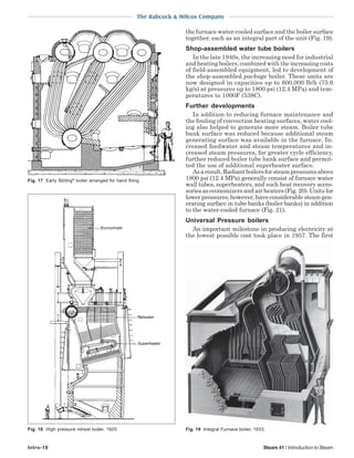 The Babcock & Wilcox Company
Intro-10 Steam 41 / Introduction to Steam
the furnace water-cooled surface and the boiler surface
together, each as an integral part of the unit (Fig. 19).
Shop-assembled water tube boilers
In the late 1940s, the increasing need for industrial
andheatingboilers,combinedwiththeincreasingcosts
of field-assembled equipment, led to development of
the shop-assembled package boiler. These units are
now designed in capacities up to 600,000 lb/h (75.6
kg/s) at pressures up to 1800 psi (12.4 MPa) and tem-
peratures to 1000F (538C).
Further developments
In addition to reducing furnace maintenance and
the fouling of convection heating surfaces, water cool-
ing also helped to generate more steam. Boiler tube
bank surface was reduced because additional steam
generating surface was available in the furnace. In-
creased feedwater and steam temperatures and in-
creased steam pressures, for greater cycle efficiency,
further reduced boiler tube bank surface and permit-
ted the use of additional superheater surface.
Asaresult,Radiantboilersforsteampressuresabove
1800 psi (12.4 MPa) generally consist of furnace water
wall tubes, superheaters, and such heat recovery acces-
soriesaseconomizersandairheaters(Fig.20).Unitsfor
lowerpressures,however,haveconsiderablesteamgen-
erating surface in tube banks (boiler banks) in addition
to the water-cooled furnace (Fig. 21).
Universal Pressure boilers
An important milestone in producing electricity at
the lowest possible cost took place in 1957. The first
Fig. 19 Integral Furnace boiler, 1933.
Fig. 17 Early Stirling®
boiler arranged for hand firing.
Fig. 18 High pressure reheat boiler, 1925.
 