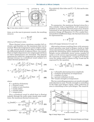 The Babcock & Wilcox Company
8-6 Steam 41 / Structural Analysis and Design
tions, as is the case in pressure vessels, the resulting
stress is:
σ
α
µ
= ±
−
E T∆
1
(17)
where µ is Poisson’s ratio.
These thermal stress equations consider full re-
straint, and therefore are the maximum that can be
created. When the temperature varies within a mem-
ber, the natural growth of one fiber is influenced by
the differential growth of adjacent fibers. As a result,
fibers at high temperatures are compressed and those
at lower temperatures are stretched. The general
equations for radial (σr), tangential (σt), and axial (σz)
thermal stresses in a cylindrical vessel subject to a
radial thermal gradient are:
σ
α
µr a
b
a
rE
r
r a
b a
Trdr Trdr=
−( )
−
−
−





∫ ∫1 2
2 2
2 2 (18)
σ
α
µt a
b
a
rE
r
r a
b a
Trdr Trdr Tr=
−( )
+
−
+ −





∫ ∫1 2
2 2
2 2
2
(19)
σ
α
µz a
bE
b a
Trdr T=
−( ) −
−





∫1
2
2 2 (20)
where
E = modulus of elasticity
µ = Poisson’s ratio
r = radius at any location
a = inside radius
b = outside radius
T = temperature
For a cylindrical vessel in which heat is flowing
radially through the walls under steady-state condi-
tions, the maximum thermal stresses are:
σ
α
µ
ta
a
inside
ET
n
b
a
b
b a
n
b
a
( ) =
−( ) 





−
−












2 1
1
2 2
2 2
(21)
σ
α
µ
tb
a
outside
ET
n
b
a
a
b a
n
b
a
( ) =
−( ) 





−
−










2 1
1
2 2
2 2 
(22)
For relatively thin tubes and Ta > Tb, this can be sim-
plified to:
σ
α
µta
E T
=
−
−( )
∆
2 1 (23)
σ
α
µtb
E T
=
−( )
∆
2 1 (24)
To summarize, the maximum thermal stress for a
thin cylinder with a logarithmic wall temperature
gradient is one half the thermal stress of an element
restrained in two directions and subjected to a tem-
perature change ∆T (Equation 17). For a radial ther-
mal gradient of different shape, the thermal stress can
be represented by:
σ
α
µ
=
−
K
E T∆
1
(25)
where K ranges between 0.5 and 1.0.
Alternating stresses resulting from cyclic pressure
vessel operation may lead to fatigue cracks at high
stress concentrations. Fatigue life is evaluated by com-
paring the alternating stress amplitude with design
fatigue curves (allowable stress versus number of
cycles or σ-N curves) experimentally established for
the material at temperature. A typical σ-N design
curve for carbon steel is shown in Fig. 6 and can be
expressed by the equation:
σa
a
a
E
N
n
d
TS d=
−





 +
4
100
100
01. ( ) (26)
where
σa = allowable alternating stress amplitude
E = modulus of elasticity at temperature
N = number of cycles
da = percent reduction in area
TS = tensile strength at temperature
The two controlling parameters are tensile strength
and reduction in area. Tensile strength is controlling
in the high cycle fatigue region, while reduction in
area is controlling in low cycle fatigue. The usual di-
Fig. 5 Hoop stress variation in a bend.2
Fig. 6 Design fatigue curve.
N, Number of Allowed Cycles
(6,890)
(689)
(68.9)
(6.90)
700F
(371C) 800F
(427C)
900F
(482C)
1000F
(538C)
Valuesof
AlternatingStressIntensity,,psi(MPa)a
 