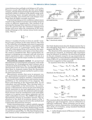 The Babcock & Wilcox Company
Steam 41 / Structural Analysis and Design 8-7
vision between low and high cycle fatigue is 105
cycles.
Pressure vessels often fall into the low cycle fatigue
category, thereby demonstrating the importance of the
material’s ability to deform in the plastic range with-
out fracturing. Lower strength materials, with their
greater ductility, have better low cycle fatigue resis-
tance than do higher strength materials.
Practical operating service conditions subject many
vessels to the random occurrence of a number of stress
cycles at different magnitudes. One method of ap-
praising the damage from repetitive stresses to a ves-
sel is the criterion that the cumulative damage from
fatigue will occur when the summation of the incre-
ments of damage at the various stress levels exceeds
unity. That is:
n
N
=∑ 1 (27)
where n = number of cycles at stress σ, and N = num-
ber of cycles to failure at the same stress σ. The ratio
n/N is called the cycle damage ratio since it represents
the fraction of the total life which is expended by the
cycles that occur at a particular stress value. The
value N is determined from σ-N curves for the mate-
rial. If the sum of these cycle ratios is less than unity,
the vessel is considered safe. This is particularly im-
portant in designing an economic and safe structure
which experiences only a relatively few cycles at a
high stress level and the major number at a relatively
low stress level.
Discontinuity analysis method At geometrical
discontinuities in axisymmetric structures, such as the
intersection of a hemispherical shell element and a
cylindrical shell element (Fig. 7a), the magnitude and
characteristic of the stress are considerably different
than those in elements remote from the discontinu-
ity. A linear elastic analysis method is used to evalu-
ate these local stresses.
Discontinuity stresses that occur in pressure ves-
sels,particularlyaxisymmetricvessels,aredetermined
by a discontinuity analysis method. A discontinuity
stress results from displacement and rotation incom-
patibilities at the intersection of two elements. The
forces and moments at the intersection (Fig. 7c) are
redundant and self-limiting. They develop solely to
ensure compatibility at the intersection. As a conse-
quence, a discontinuity stress can not cause failure in
ductile materials in one load application even if the
maximum stress exceeds the material yield strength.
Such stresses must be considered in cyclic load appli-
cations or in special cases where materials can not
safely redistribute stresses. The ASME Code refers to
discontinuity stresses as secondary stresses. The ap-
plication to the shell of revolution shown in Fig. 7
outlines the major steps involved in the method used
to determine discontinuity stresses.
Under internal pressure, a sphere radially expands
approximately one half that of a cylindrical shell (Fig.
7b). The difference in free body displacement results
in redundant loadings at the intersection if Elements
(1) and (2) are joined (Fig. 7c). The final displacement
and rotation of the cylindrical shell are equal to the
free body displacement plus the displacements due to
the redundant shear force Vo and redundant bending
moment Mo (Fig. 7d).
The direction of the redundant loading is unknown
and must be assumed. A consistent sign convention
must be followed. In addition, the direction of loading
on the two elements must be set up consistently be-
cause Element (1) reacts Element (2) loading and vice
versa. If Mo or Vo as calculated is negative, the correct
direction is opposite to that assumed.
In equation form then, for Element (1):
δ δ β βδ δFINAL 1 FREE1= − +V o M oV M1 1 (28)
γ γ β βγ γFINAL 1 FREE1= + −V o M oV M1 1 (29)
Similarly for Element (2):
δ δ β βδ δFINAL2 FREE2= + +V o M oV M2 2 (30)
γ γ β βγ γFINAL2 FREE2= + +V o M oV M2 2 (31)
where
δ
µ
FREE1
2
PR
= −





Et
1
2
(32)
δ µ
γ γ
FREE 2
FREE1 FREE 2
PR
in this case
= −( )
= =
2
2
1
0
Et (33)
The constants β are the deflections or rotations due to
loading per unit of perimeter, and are referred to as
influence coefficients. These constants can be deter-
mined for a variety of geometries, including rings and
thin shells of revolution, using standard handbook
solutions. For example:
βδV1 = radial displacement of Element (1) due to unit
shear load
Fig. 7 Discontinuity analysis.
 