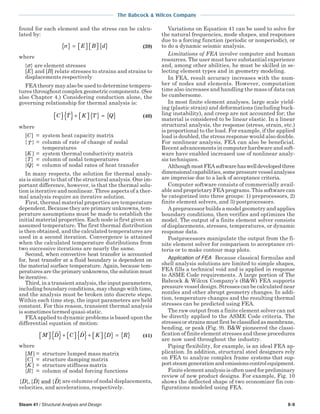 The Babcock & Wilcox Company
Steam 41 / Structural Analysis and Design 8-9
found for each element and the stress can be calcu-
lated by:
σ{ } =     { }E B d (39)
where
{σ} are element stresses
[E] and [B] relate stresses to strains and strains to
displacements respectively
FEA theory may also be used to determine tempera-
tures throughout complex geometric components. (See
also Chapter 4.) Considering conduction alone, the
governing relationship for thermal analysis is:
C T K T Q  { }+   { } = { } (40)
where
[C] = system heat capacity matrix
{T } = column of rate of change of nodal
temperatures
[K ] = system thermal conductivity matrix
{T} = column of nodal temperatures
{Q} = column of nodal rates of heat transfer
In many respects, the solution for thermal analy-
sis is similar to that of the structural analysis. One im-
portant difference, however, is that the thermal solu-
tion is iterative and nonlinear. Three aspects of a ther-
mal analysis require an iterative solution.
First, thermal material properties are temperature
dependent. Because they are primary unknowns, tem-
perature assumptions must be made to establish the
initial material properties. Each node is first given an
assumed temperature. The first thermal distribution
is then obtained, and the calculated temperatures are
used in a second iteration. Convergence is attained
when the calculated temperature distributions from
two successive iterations are nearly the same.
Second, when convective heat transfer is accounted
for, heat transfer at a fluid boundary is dependent on
the material surface temperature. Again, because tem-
peratures are the primary unknowns, the solution must
be iterative.
Third, in a transient analysis, the input parameters,
including boundary conditions, may change with time,
and the analysis must be broken into discrete steps.
Within each time step, the input parameters are held
constant. For this reason, transient thermal analysis
is sometimes termed quasi-static.
FEA applied to dynamic problems is based upon the
differential equation of motion:
M D C D K D R  { }+   { }+   { } = { } (41)
where
[M ] = structure lumped mass matrix
[C] = structure damping matrix
[K ] = structure stiffness matrix
{R} = column of nodal forcing functions
{ }, { } { }D D Dand are columns of nodal displacements,
velocities, and accelerations, respectively.
Variations on Equation 41 can be used to solve for
the natural frequencies, mode shapes, and responses
due to a forcing function (periodic or nonperiodic), or
to do a dynamic seismic analysis.
Limitations of FEA involve computer and human
resources. The user must have substantial experience
and, among other abilities, he must be skilled in se-
lecting element types and in geometry modeling.
In FEA, result accuracy increases with the num-
ber of nodes and elements. However, computation
time also increases and handling the mass of data can
be cumbersome.
In most finite element analyses, large scale yield-
ing (plastic strain) and deformations (including buck-
ling instability), and creep are not accounted for; the
material is considered to be linear elastic. In a linear
structural analysis, the response (stress, strain, etc.)
is proportional to the load. For example, if the applied
load is doubled, the stress response would also double.
For nonlinear analysis, FEA can also be beneficial.
Recent advancements in computer hardware and soft-
ware have enabled increased use of nonlinear analy-
sis techniques.
AlthoughmostFEAsoftwarehaswelldevelopedthree
dimensionalcapabilities,somepressurevesselanalyses
are imprecise due to a lack of acceptance criteria.
Computer software consists of commercially avail-
able and proprietary FEA programs. This software can
be categorized into three groups: 1) preprocessors, 2)
finite element solvers, and 3) postprocessors.
A preprocessor builds a model geometry and applies
boundary conditions, then verifies and optimizes the
model. The output of a finite element solver consists
of displacements, stresses, temperatures, or dynamic
response data.
Postprocessors manipulate the output from the fi-
nite element solver for comparison to acceptance cri-
teria or to make contour map plots.
Application of FEA Because classical formulas and
shell analysis solutions are limited to simple shapes,
FEA fills a technical void and is applied in response
to ASME Code requirements. A large portion of The
Babcock & Wilcox Company’s (B&W) FEA supports
pressure vessel design. Stresses can be calculated near
nozzles and other abrupt geometry changes. In addi-
tion, temperature changes and the resulting thermal
stresses can be predicted using FEA.
The raw output from a finite element solver can not
be directly applied to the ASME Code criteria. The
stressesorstrainsmustfirstbeclassifiedasmembrane,
bending, or peak (Fig. 9). B&W pioneered the classi-
fication of finite element stresses and these procedures
are now used throughout the industry.
Piping flexibility, for example, is an ideal FEA ap-
plication. In addition, structural steel designers rely
on FEA to analyze complex frame systems that sup-
portsteamgenerationandemissionscontrolequipment.
Finite element analysis is often used for preliminary
review of new product designs. For example, Fig. 10
shows the deflected shape of two economizer fin con-
figurations modeled using FEA.
 