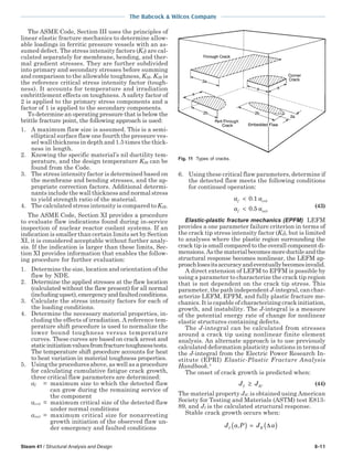 The Babcock & Wilcox Company
Steam 41 / Structural Analysis and Design 8-11
The ASME Code, Section III uses the principles of
linear elastic fracture mechanics to determine allow-
able loadings in ferritic pressure vessels with an as-
sumed defect. The stress intensity factors (KI) are cal-
culated separately for membrane, bending, and ther-
mal gradient stresses. They are further subdivided
into primary and secondary stresses before summing
and comparison to the allowable toughness, KIR. KIR is
the reference critical stress intensity factor (tough-
ness). It accounts for temperature and irradiation
embrittlement effects on toughness. A safety factor of
2 is applied to the primary stress components and a
factor of 1 is applied to the secondary components.
To determine an operating pressure that is below the
brittle fracture point, the following approach is used:
1. A maximum flaw size is assumed. This is a semi-
elliptical surface flaw one fourth the pressure ves-
sel wall thickness in depth and 1.5 times the thick-
ness in length.
2. Knowing the specific material’s nil ductility tem-
perature, and the design temperature KIR can be
found from the Code.
3. The stress intensity factor is determined based on
the membrane and bending stresses, and the ap-
propriate correction factors. Additional determi-
nants include the wall thickness and normal stress
to yield strength ratio of the material.
4. The calculated stress intensity is compared to KIR.
The ASME Code, Section XI provides a procedure
to evaluate flaw indications found during in-service
inspection of nuclear reactor coolant systems. If an
indication is smaller than certain limits set by Section
XI, it is considered acceptable without further analy-
sis. If the indication is larger than these limits, Sec-
tion XI provides information that enables the follow-
ing procedure for further evaluation:
1. Determine the size, location and orientation of the
flaw by NDE.
2. Determine the applied stresses at the flaw location
(calculated without the flaw present) for all normal
(includingupset),emergencyandfaultedconditions.
3. Calculate the stress intensity factors for each of
the loading conditions.
4. Determine the necessary material properties, in-
cluding the effects of irradiation. A reference tem-
perature shift procedure is used to normalize the
lower bound toughness versus temperature
curves. These curves are based on crack arrest and
staticinitiationvaluesfromfracturetoughnesstests.
The temperature shift procedure accounts for heat
to heat variation in material toughness properties.
5. Using the procedures above, as well as a procedure
for calculating cumulative fatigue crack growth,
three critical flaw parameters are determined:
af = maximum size to which the detected flaw
can grow during the remaining service of
the component
acrit = maximum critical size of the detected flaw
under normal conditions
ainit = maximum critical size for nonarresting
growth initiation of the observed flaw un-
der emergency and faulted conditions
6. Using these critical flaw parameters, determine if
the detected flaw meets the following conditions
for continued operation:
a a
a a
f crit
f init
<
<
0 1
0 5
.
. (43)
Elastic-plastic fracture mechanics (EPFM) LEFM
provides a one parameter failure criterion in terms of
the crack tip stress intensity factor (KI), but is limited
to analyses where the plastic region surrounding the
crack tip is small compared to the overall component di-
mensions.Asthematerialbecomesmoreductileandthe
structural response becomes nonlinear, the LEFM ap-
proachlosesitsaccuracyandeventuallybecomesinvalid.
A direct extension of LEFM to EPFM is possible by
using a parameter to characterize the crack tip region
that is not dependent on the crack tip stress. This
parameter, the path independent J-integral, can char-
acterize LEFM, EPFM, and fully plastic fracture me-
chanics. It is capable of characterizing crack initiation,
growth, and instability. The J-integral is a measure
of the potential energy rate of change for nonlinear
elastic structures containing defects.
The J-integral can be calculated from stresses
around a crack tip using nonlinear finite element
analysis. An alternate approach is to use previously
calculated deformation plasticity solutions in terms of
the J-integral from the Electric Power Research In-
stitute (EPRI) Elastic-Plastic Fracture Analysis
Handbook.4
The onset of crack growth is predicted when:
J JI IC≥ (44)
The material property JIC is obtained using American
Society for Testing and Materials (ASTM) test E813-
89, and JI is the calculated structural response.
Stable crack growth occurs when:
J a P J aI R,( ) = ( )∆
Fig. 11 Types of cracks.
 