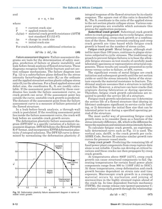 The Babcock & Wilcox Company
8-12 Steam 41 / Structural Analysis and Design
and
a a ao= + ∆ (45)
where
a = current crack size
P = applied remote load
JR(∆a) = material crack growth resistance (ASTM
test standard E1152-87)
∆a = change in crack size
ao = initial crack size
For crack instability, an additional criterion is:
∂ ∂ ≥ ∂ ∂J a J aR/ / (46)
Failure assessment diagrams Failure assessment dia-
grams are tools for the determination of safety mar-
gins, prediction of failure or plastic instability and
leak-before-break analysis of flawed structures. These
diagrams recognize both brittle fracture and net sec-
tion collapse mechanisms. The failure diagram (see
Fig. 12) is a safety/failure plane defined by the stress
intensity factor/toughness ratio (Kr) as the ordinate
andtheappliedstress/netsectionplasticcollapsestress
ratio (Sr) as the abscissa. For a fixed applied stress and
defect size, the coordinates Kr, Sr are readily calcu-
lable. If the assessment point denoted by these coor-
dinates lies inside the failure assessment curve, no
crack growth can occur. If the assessment point lies
outside the curve, unstable crack growth is predicted.
The distance of the assessment point from the failure
assessment curve is a measure of failure potential of
the flawed structure.
In a leak-before-break analysis, a through-wall
crack is postulated. If the resulting assessment point
lies inside the failure assessment curve, the crack will
leak before an unstable crack growth occurs.
The deformation plasticity failure assessment dia-
gram (DPFAD)5
is a specific variation of a failure as-
sessmentdiagram.DPFADfollowstheBritishPD6493
R-66
format, and incorporates EPFM deformation plas-
ticity J-integral solutions. The DPFAD curve is deter-
mined by normalizing the deformation plasticity J-
integral response of the flawed structure by its elastic
response. The square root of this ratio is denoted by
Kr. The Sr coordinate is the ratio of the applied stress
to the net section plastic collapse stress. Various com-
puter programs are available which automate this
process for application purposes.
Subcritical crack growth Subcritical crack growth
refers to crack propagation due to cyclic fatigue, stress
corrosion cracking, creep crack growth or a combina-
tion of the three. Stress corrosion cracking and creep
crack growth are time based while fatigue crack
growth is based on the number of stress cycles.
Fatigue crack growth Metal fatigue, although stud-
ied for more than 100 years, continues to plague struc-
tures subjected to cyclic stresses. The traditional ap-
proach to prevent fatigue failures is to base the allow-
able fatigue stresses on test results of carefully made
laboratoryspecimensorrepresentativestructuralcom-
ponents. These results are usually presented in cyclic
stress versus cycles to failure, or σ/N, curves.
The significant events of metal fatigue are crack
initiation and subsequent growth until the net section
yields or until the stress intensity factor of the struc-
ture exceeds the material resistance to fracture. Tra-
ditional analysis assumes that a structure is initially
crack free. However, a structure can have cracks that
originate during fabrication or during operation.
Therefore, fatigue crack growth calculations are re-
quired to predict the service life of a structure.
Fatigue crack growth calculations can 1) determine
the service life of a flawed structure that (during its
lifetime) undergoes significant in-service cyclic load-
ing, or 2) determine the initial flaw size that can be
tolerated prior to or during a specified operating pe-
riod of the structure.
The most useful way of presenting fatigue crack
growth rates is to consider them as a function of the
stressintensity difference,∆K,whichisthedifferencebe-
tweenthemaximumandminimumstressintensityfactors.
To calculate fatigue crack growth, an experimen-
tally determined curve such as Fig. 13 is used. The
vertical axis, da/dN, is the crack growth per cycle.
ASME Code, Section XI contains similar growth rate
curves for pressure vessel steels.
Creep crack growth Predicting the remaining life of
fossil power plant components from creep rupture data
alone is not reliable. Cracks can develop at critical lo-
cations and these cracks can then propagate by creep
crack growth.
At temperatures above 800F (427C), creep crack
growth can cause structural components to fail. Op-
erating temperatures for certain fossil power plant
components range from 900 to 1100F (482 to 593C).
At these temperatures, creep deformation and crack
growth become dependent on strain rate and time
exposure. Macroscopic crack growth in a creeping
material occurs by nucleation and joining of
microcavities in the highly strained region ahead of
the crack tip. In time dependent fracture mechanics
(TDFM), the energy release rate (power) parameter Ct
correlates7
creepcrackgrowththroughtherelationship:
da dt bC t
q
/ = (47)
Fig. 12 Deformation plasticity failure assessment diagram in terms of
stable crack growth.
 
