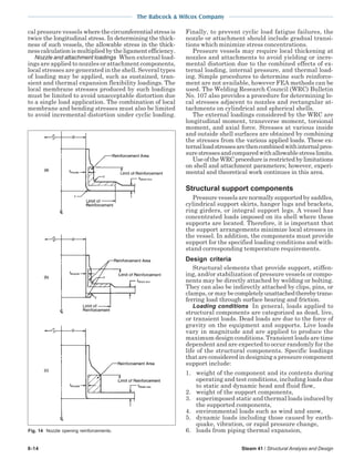 The Babcock & Wilcox Company
8-14 Steam 41 / Structural Analysis and Design
cal pressure vessels wherethecircumferentialstressis
twice the longitudinal stress. In determining the thick-
ness of such vessels, the allowable stress in the thick-
nesscalculationismultipliedbytheligamentefficiency.
Nozzle and attachment loadings When external load-
ings are applied to nozzles or attachment components,
local stresses are generated in the shell. Several types
of loading may be applied, such as sustained, tran-
sient and thermal expansion flexibility loadings. The
local membrane stresses produced by such loadings
must be limited to avoid unacceptable distortion due
to a single load application. The combination of local
membrane and bending stresses must also be limited
to avoid incremental distortion under cyclic loading.
Finally, to prevent cyclic load fatigue failures, the
nozzle or attachment should include gradual transi-
tions which minimize stress concentrations.
Pressure vessels may require local thickening at
nozzles and attachments to avoid yielding or incre-
mental distortion due to the combined effects of ex-
ternal loading, internal pressure, and thermal load-
ing. Simple procedures to determine such reinforce-
ment are not available, however FEA methods can be
used. The Welding Research Council (WRC) Bulletin
No. 107 also provides a procedure for determining lo-
cal stresses adjacent to nozzles and rectangular at-
tachments on cylindrical and spherical shells.
The external loadings considered by the WRC are
longitudinal moment, transverse moment, torsional
moment, and axial force. Stresses at various inside
and outside shell surfaces are obtained by combining
the stresses from the various applied loads. These ex-
ternalloadstressesarethencombinedwithinternalpres-
surestressesandcomparedwithallowablestresslimits.
Use of the WRC procedure is restricted by limitations
on shell and attachment parameters; however, experi-
mental and theoretical work continues in this area.
Structural support components
Pressure vessels are normally supported by saddles,
cylindrical support skirts, hanger lugs and brackets,
ring girders, or integral support legs. A vessel has
concentrated loads imposed on its shell where these
supports are located. Therefore, it is important that
the support arrangements minimize local stresses in
the vessel. In addition, the components must provide
support for the specified loading conditions and with-
stand corresponding temperature requirements.
Design criteria
Structural elements that provide support, stiffen-
ing, and/or stabilization of pressure vessels or compo-
nents may be directly attached by welding or bolting.
They can also be indirectly attached by clips, pins, or
clamps, or may be completelyunattachedtherebytrans-
ferring load through surface bearing and friction.
Loading conditions In general, loads applied to
structural components are categorized as dead, live,
or transient loads. Dead loads are due to the force of
gravity on the equipment and supports. Live loads
vary in magnitude and are applied to produce the
maximum design conditions. Transient loads are time
dependent and are expected to occur randomly for the
life of the structural components. Specific loadings
that are considered in designing a pressure component
support include:
1. weight of the component and its contents during
operating and test conditions, including loads due
to static and dynamic head and fluid flow,
2. weight of the support components,
3. superimposed static and thermal loads induced by
the supported components,
4. environmental loads such as wind and snow,
5. dynamic loads including those caused by earth-
quake, vibration, or rapid pressure change,
6. loads from piping thermal expansion,Fig. 14 Nozzle opening reinforcements.
 