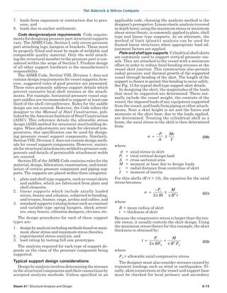 The Babcock & Wilcox Company
Steam 41 / Structural Analysis and Design 8-15
7. loads from expansion or contraction due to pres-
sure, and
8. loads due to anchor settlement.
Code design/analysis requirements Code require-
ments for designing pressure part structural supports
vary. The ASME Code, Section I, only covers pressure
part attaching lugs, hangers or brackets. These must
be properly fitted and must be made of weldable and
comparable quality material. Only the weld attach-
ing the structural member to the pressure part is con-
sidered within the scope of Section I. Prudent design
of all other support hardware is the manufacturer’s
responsibility.
The ASME Code, Section VIII, Division 1, does not
contain design requirements for vessel supports; how-
ever, suggested rules of good practice are presented.
These rules primarily address support details which
prevent excessive local shell stresses at the attach-
ments. For example, horizontal pressure vessel sup-
port saddles are recommended to support at least one
third of the shell circumference. Rules for the saddle
design are not covered. However, the Code refers the
designer to the Manual of Steel Construction, pub-
lished by the American Institute of Steel Construction
(AISC). This reference details the allowable stress
design (ASD) method for structural steel building de-
signs. When adjustments are made for elevated tem-
peratures, this specification can be used for design-
ing pressure vessel support components. Similarly,
Section VIII, Division 2, does not contain design meth-
ods for vessel support components. However, materi-
als for structural attachments welded to pressure com-
ponents and details of permissible attachment welds
are covered.
Section III of the ASME Code contains rules for the
material, design, fabrication, examination, and instal-
lation of certain pressure component and piping sup-
ports. The supports are placed within three categories:
1. plate and shell type supports, such as vessel skirts
and saddles, which are fabricated from plate and
shell elements,
2. linear supports which include axially loaded
struts, beams and columns, subjected to bending,
and trusses, frames, rings, arches and cables, and
3. standard supports (catalog items) such as constant
and variable type spring hangers, shock arrest-
ers, sway braces, vibration dampers, clevises, etc.
The design procedures for each of these support
types are:
1. designbyanalysisincludingmethodsbasedonmaxi-
mum shear stress and maximum stress theories,
2. experimental stress analysis, and
3. load rating by testing full size prototypes.
The analysis required for each type of support de-
pends on the class of the pressure component being
supported.
Typical support design considerations
Designbyanalysisinvolvesdeterminingthestresses
in the structural components and their connections by
accepted analysis methods. Unless specified in an
applicable code, choosing the analysis method is the
designer’s prerogative. Linear elastic analysis (covered
in depth here), using the maximum stress or maximum
shear stress theory, is commonly applied to plate, shell
type and linear type supports. As an alternate, the
method of limit (plastic) analysis can be used for
framed linear structures when appropriate load ad-
justment factors are applied.
Plateandshelltypesupports Cylindricalshellskirts
are commonly used to support vertical pressure ves-
sels. They are attached to the vessel with a minimum
offset in order to reduce local bending stresses at the
vessel skirt junction. This construction also permits
radial pressure and thermal growth of the supported
vessel through bending of the skirt. The length of the
support is chosen to permit this bending to occur safely.
See Fig. 15 for typical shell type support skirt details.
In designing the skirt, the magnitudes of the loads
that must be supported are determined. These nor-
mally include the vessel weight, the contents of the
vessel, the imposed loads of any equipment supported
from the vessel, and loads from piping or other attach-
ments. Next a skirt height is set and the forces and
moments at the skirt base, due to the loads applied,
are determined. Treating the cylindrical shell as a
beam, the axial stress in the skirt is then determined
from:
σ =
−
±
P
A
Mc
I
v
(50)
where
σ = axial stress in skirt
Pv = total vertical design load
A = cross-sectional area
M = moment at base due to design loads
c = radial distance from centerline of skirt
I = moment of inertia
For thin shells (R/t > 10), the equation for the axial
stress becomes:
σ
π π
=
−
±
P
Rt
M
R t
v
2 2 (51)
where
R = mean radius of skirt
t = thickness of skirt
Because the compressive stress is larger than the ten-
sile stress, it usually controls the skirt design. Using
the maximum stress theory for this example, the skirt
thickness is obtained by:
t
P
RF
M
R F
v
A A
= +
2 2
π π (52)
where
FA = allowable axial compressive stress
The designer must also consider stresses caused by
transient loadings such as wind or earthquakes. Fi-
nally, skirt connections at the vessel and support base
must be checked for local primary and secondary
 
