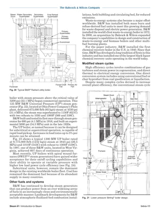 The Babcock & Wilcox Company
Steam 41 / Introduction to Steam Intro-11
boiler with steam pressure above the critical value of
3200 psi (22.1 MPa) began commercial operation. This
125 MW B&W Universal Pressure (UP
) steam gen-
erator(Fig.22),locatedatOhioPowerCompany’sPhilo
plant, delivered 675,000 lb/h (85 kg/s) steam at 4550 psi
(31.4 MPa); the steam was superheated to 1150F (621C)
with two reheats to 1050 and 1000F (566 and 538C).
B&Wbuiltandtesteditsfirstonce-throughsteamgen-
erator for 600 psi (4.1 MPa) in 1916, and built an experi-
mental 5000 psi (34.5 MPa) unit in the late 1920s.
The UP boiler, so named because it can be designed
for subcritical or supercritical operation, is capable of
rapid load pickup. Increases in load rates up to 5% per
minute can be attained.
Fig. 23 shows a typical 1300 MW UP boiler rated
at 9,775,000 lb/h (1232 kg/s) steam at 3845 psi (26.5
MPa) and 1010F (543C) with reheat to 1000F (538C).
In 1987, one of these B&W units, located in West Vir-
ginia, achieved 607 days of continuous operation.
Most recently, UP boilers with spiral wound fur-
naces (SWUP steam generators) have gained wider
acceptance for their on/off cycling capabilities and
their ability to operate at variable pressure with
higher low load power cycle efficiency (see Fig. 24).
Subcritical units, however, remain the dominant
design in the existing worldwide boiler fleet. Coal has
remained the dominant fuel because of its abundant
supply in many countries.
Other fuels and systems
B&W has continued to develop steam generators
that can produce power from an ever widening array
of fuels in an increasingly clean and environmentally
acceptable manner. Landmark developments by B&W
include atmospheric fluidized-bed combustion instal-
Air Heater
Catalyst
Economizer
SCR
Primary
Superheater
Final Reheat
Superheater
Furnace
Steam
Drum
Platen Secondary
Superheater
Secondary
Superheater
Pulverizer
Forced Draft
Fan
Primary Air
Fan
Primary
Reheater
Fig. 20 Typical B&W®
Radiant utility boiler.
lations, both bubbling and circulating bed, for reduced
emissions.
Waste-to-energy systems also became a major effort
worldwide. B&W has installed both mass burn and
refuse-derived fuel units to meet this growing demand
for waste disposal and electric power generation. B&W
installedtheworld’sfirstwaste-to-energyboilerin1972.
In 2000, an acquisition by Babcock & Wilcox expanded
the company’s capabilities in design and construction of
waste-to-energy and biomass boilers and other multi-
fuel burning plants.
For the paper industry, B&W installed the first
chemical recovery boiler in the U.S. in 1940. Since that
time,B&Whasdevelopedalongtraditionoffirstsinthis
industryandhasinstalledoneofthelargestblackliquor
chemical recovery units operating in the world today.
Modified steam cycles
High efficiency cycles involve combinations of gas
turbines and steam power in cogeneration, and direct
thermal to electrical energy conversion. One direct
conversion system includes using conventional fuel or
char byproduct from coal gasification or liquefaction.
Despite many complex cycles devised to increase
overall plant efficiency, the conventional steam cycle
Fig. 21 Lower pressure Stirling®
boiler design.
 