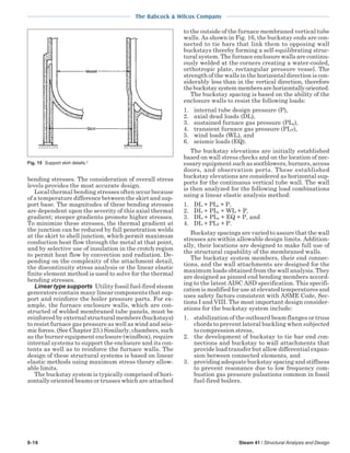 The Babcock & Wilcox Company
8-16 Steam 41 / Structural Analysis and Design
bending stresses. The consideration of overall stress
levels provides the most accurate design.
Local thermal bending stresses often occur because
of a temperature difference between the skirt and sup-
port base. The magnitudes of these bending stresses
are dependent upon the severity of this axial thermal
gradient; steeper gradients promote higher stresses.
To minimize these stresses, the thermal gradient at
the junction can be reduced by full penetration welds
at the skirt to shell junction, which permit maximum
conduction heat flow through the metal at that point,
and by selective use of insulation in the crotch region
to permit heat flow by convection and radiation. De-
pending on the complexity of the attachment detail,
the discontinuity stress analysis or the linear elastic
finite element method is used to solve for the thermal
bending stresses.
Linear type supports Utility fossil fuel-fired steam
generators contain many linear components that sup-
port and reinforce the boiler pressure parts. For ex-
ample, the furnace enclosure walls, which are con-
structed of welded membraned tube panels, must be
reinforced by external structural members (buckstays)
to resist furnace gas pressure as well as wind and seis-
mic forces. (See Chapter 23.) Similarly, chambers, such
as the burner equipment enclosure (windbox), require
internal systems to support the enclosure and its con-
tents as well as to reinforce the furnace walls. The
design of these structural systems is based on linear
elastic methods using maximum stress theory allow-
able limits.
The buckstay system is typically comprised of hori-
zontally oriented beams or trusses which are attached
to the outside of the furnace membraned vertical tube
walls. As shown in Fig. 16, the buckstay ends are con-
nected to tie bars that link them to opposing wall
buckstays thereby forming a self-equilibrating struc-
tural system. The furnace enclosure walls are continu-
ously welded at the corners creating a water-cooled,
orthotropic plate, rectangular pressure vessel. The
strength of the walls in the horizontal direction is con-
siderably less than in the vertical direction, therefore
thebuckstaysystemmembersarehorizontallyoriented.
The buckstay spacing is based on the ability of the
enclosure walls to resist the following loads:
1. internal tube design pressure (P),
2. axial dead loads (DL),
3. sustained furnace gas pressure (PLs),
4. transient furnace gas pressure (PLT),
5. wind loads (WL), and
6. seismic loads (EQ).
The buckstay elevations are initially established
based on wall stress checks and on the location of nec-
essary equipment such as sootblowers, burners, access
doors, and observation ports. These established
buckstay elevations are considered as horizontal sup-
ports for the continuous vertical tube wall. The wall
is then analyzed for the following load combinations
using a linear elastic analysis method:
1. DL + PLs + P,
2. DL + PLs + WL + P,
3. DL + PLs + EQ + P, and
4. DL + PLT + P.
Buckstay spacings are varied to assure that the wall
stresses are within allowable design limits. Addition-
ally, their locations are designed to make full use of
the structural capability of the membraned walls.
The buckstay system members, their end connec-
tions, and the wall attachments are designed for the
maximum loads obtained from the wall analysis. They
are designed as pinned end bending members accord-
ing to the latest AISC ASD specification. This specifi-
cation is modified for use at elevated temperatures and
uses safety factors consistent with ASME Code, Sec-
tions I and VIII. The most important design consider-
ations for the buckstay system include:
1. stabilization of the outboard beam flanges or truss
chords to prevent lateral buckling when subjected
to compression stress,
2. the development of buckstay to tie bar end con-
nections and buckstay to wall attachments that
provide load transfer but allow differential expan-
sion between connected elements, and
3. providing adequate buckstay spacing and stiffness
to prevent resonance due to low frequency com-
bustion gas pressure pulsations common in fossil
fuel-fired boilers.
Fig. 15 Support skirt details.2
 