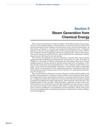 The Babcock & Wilcox Company
Steam 41
Section II
Steam Generation from
Chemical Energy
This section containing 17 chapters applies the fundamentals of steam gen-
eration to the design of boilers, superheaters, economizers and air heaters for
steam generation from chemical or fossil fuels (coal, oil and natural gas). As
discussed in Chapter 1, the fuel and method of combustion have a dramatic
impact on the size and configuration of the steam producing system. There-
fore, Chapters 9 and 10 begin the section by exploring the variety and charac-
teristics of chemical and fossil fuels, and summarize the combustion calcula-
tions that are the basis for system design.
The variety of combustion systems available to handle these fuels and the
supporting fuel handling and preparation equipment are then described in
Chapters 11 through 18. These range from the venerable stoker in its newest
configurations to circular burners used for pulverized coal, oil and gas, to flu-
idized-bed combustion and coal gasification. A key element in all of these sys-
tems is the control of atmospheric emissions, in particular oxides of nitrogen
(NOx) which are byproducts of the combustion process. Combustion NOx con-
trol is discussed as an integral part of each system. It is also discussed in Sec-
tion IV, Chapter 34.
Based upon these combustion systems, Chapters 19 through 22 address the
design and performance evaluation of the major steam generator heat trans-
fer components: boiler, superheater, reheater, economizer and air heater. These
are configured around the combustion system selected with special attention
to properly handling the high temperature, often particle-laden flue gas. The
fundamentals of heat transfer, fluid dynamics, materials science and struc-
tural analysis are combined to provide the tradeoffs necessary for an economi-
cal steam generating system design. The boiler setting and auxiliary equip-
ment, such as sootblowers, ash handling systems and fans, which are key ele-
ments in completing the overall steam system, conclude this section in Chap-
ters 23 through 25.
 