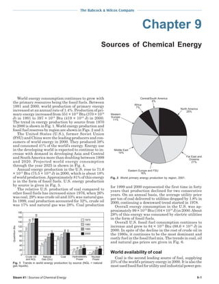 Steam 41 / Sources of Chemical Energy 9-1
The Babcock & Wilcox Company
Chapter 9
Sources of Chemical Energy
World energy consumption continues to grow with
the primary resources being the fossil fuels. Between
1991 and 2000, world production of primary energy
increased at an annual rate of 1.4%. Production of pri-
mary energy increased from 351 × 1015
Btu (370 × 1018
J) in 1991 to 397 × 1015
Btu (419 × 1018
J) in 2000.
The trend in energy production by source from 1970
to 2000 is shown in Fig. 1. World energy production and
fossil fuel reserves by region are shown in Figs. 2 and 3.
The United States (U.S.), former Soviet Union
(FSU) and China were the leading producers and con-
sumers of world energy in 2000. They produced 38%
and consumed 41% of the world’s energy. Energy use
in the developing world is expected to continue to in-
crease with demand in developing Asia and Central
and SouthAmerica more than doubling between 1999
and 2020. Projected world energy consumption
through the year 2025 is shown in Fig. 4.
Annual energy production in the U.S. rose to 71.6
× 1015
Btu (75.5 × 1018
J) in 2000, which is about 18%
of world production.Approximately 81% of this energy
is in the form of fossil fuels. U.S. energy production
by source is given in Fig. 5.
The relative U.S. production of coal compared to
other fossil fuels has increased since 1976, when 26%
was coal, 29% was crude oil and 33% was natural gas.
In 1999, coal production accounted for 32%, crude oil
was 17% and natural gas was 28%. Coal production
for 1999 and 2000 represented the first time in forty
years that production declined for two consecutive
years. On an annual basis, the average utility price
per ton of coal delivered to utilities dropped by 1.8% in
2000, continuing a downward trend started in 1978.
Overall energy consumption in the U.S. was ap-
proximately 99 × 1015
Btu (104 × 1018
J) in 2000.About
28% of this energy was consumed by electric utilities
in the form of fossil fuels.
Overall U.S. fossil fuel consumption continues to
increase and grew to 84 × 1015
Btu (88.6 × 1018
J) in
2000. In spite of the decline in the cost of crude oil in
the 1980s, it continues to be the most dominant and
costly fuel in the fossil fuel mix. The trends in coal, oil
and natural gas prices are given in Fig. 6.
World availability of coal
Coal is the second leading source of fuel, supplying
23% of the world’s primary energy in 2000. It is also the
mostusedfossilfuelforutilityandindustrialpowergen-
QuadrillionBtu
180
160
140
120
100
80
60
40
20
0
Crude Oil
and NGL
Natural
Gas (Dry)
Coal Hydroelectric
Power
Nuclear
Power
101
133
136
37
55
76
63
73
94
12
18
23
1
8
20
1970
1980
1990
2000
155
91
93
28
26
Fig. 1 Trends in world energy production by source (NGL = natural
gas liquids).
Eastern Europe and FSU
16%
Far East and
Oceania
21%
North America
25%
Western
Europe
11%
Central/South America
6%
Middle East
14%
Africa
7%
Fig. 2 World primary energy production by region, 2001.
 