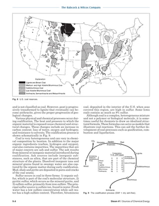 9-4 Steam 41 / Sources of Chemical Energy
The Babcock & Wilcox Company
and is not classified as coal. However, peat is progres-
sively transformed to lignite that eventually can be-
come anthracite, given the proper progression of geo-
logical changes.
Various physical and chemical processes occur dur-
ing coalification. The heat and pressure to which the
organic material is exposed cause chemical and struc-
tural changes. These changes include an increase in
carbon content; loss of water, oxygen and hydrogen;
and resistance to solvents. The coalification process is
shown schematically in Fig. 9.
Coal is very heterogeneous and can vary in chemi-
cal composition by location. In addition to the major
organic ingredients (carbon, hydrogen and oxygen),
coal also contains impurities. The impurities that are
of major concern are ash and sulfur. The ash results
from mineral or inorganic material introduced during
coalification. Ash sources include inorganic sub-
stances, such as silica, that are part of the chemical
structure of the plants. Dissolved inorganic ions and
mineral grains found in swampy water are also cap-
tured by the organic matter during early coalification.
Mud,shaleandpyritearedepositedinporesandcracks
of the coal seams.
Sulfur occurs in coal in three forms: 1) organic sul-
fur, which is part of the coal’s molecular structure, 2)
pyritic sulfur, which occurs as the mineral pyrite, and
3) sulfate sulfur, primarily from iron sulfate. The prin-
cipal sulfur source is sulfate ion, found in water. Fresh
water has a low sulfate concentration while salt wa-
ter has a high sulfate content. Therefore, bituminous
coal, deposited in the interior of the U.S. when seas
covered this region, are high in sulfur. Some Iowa
coals contain as much as 8% sulfur.
Although coal is a complex, heterogeneous mixture
and not a polymer or biological molecule, it is some-
times useful for chemists to draw an idealized struc-
tural formula. These formulas can serve as models that
illustrate coal reactions. This can aid the further de-
velopment of coal processes such as gasification, com-
bustion and liquefaction.
Fig. 9 The coalification process (DAF = dry ash-free).
Fig. 8 U.S. coal reserves.
 