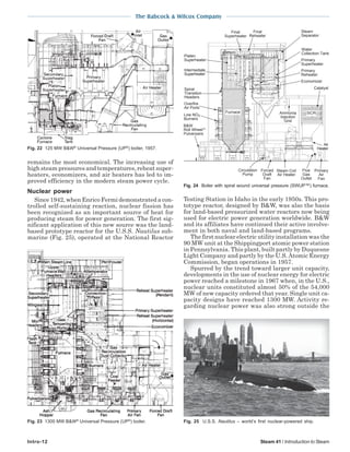 The Babcock & Wilcox Company
Intro-12 Steam 41 / Introduction to Steam
remains the most economical. The increasing use of
high steam pressures and temperatures, reheat super-
heaters, economizers, and air heaters has led to im-
proved efficiency in the modern steam power cycle.
Nuclear power
Since 1942, when Enrico Fermi demonstrated a con-
trolled self-sustaining reaction, nuclear fission has
been recognized as an important source of heat for
producing steam for power generation. The first sig-
nificant application of this new source was the land-
based prototype reactor for the U.S.S. Nautilus sub-
marine (Fig. 25), operated at the National Reactor
Testing Station in Idaho in the early 1950s. This pro-
totype reactor, designed by B&W, was also the basis
for land-based pressurized water reactors now being
used for electric power generation worldwide. B&W
and its affiliates have continued their active involve-
ment in both naval and land-based programs.
The first nuclear electric utility installation was the
90 MW unit at the Shippingport atomic power station
in Pennsylvania. This plant, built partly by Duquesne
Light Company and partly by the U.S.Atomic Energy
Commission, began operations in 1957.
Spurred by the trend toward larger unit capacity,
developments in the use of nuclear energy for electric
power reached a milestone in 1967 when, in the U.S.,
nuclear units constituted almost 50% of the 54,000
MW of new capacity ordered that year. Single unit ca-
pacity designs have reached 1300 MW. Activity re-
garding nuclear power was also strong outside the
Fig. 22 125 MW B&W®
Universal Pressure (UP®
) boiler, 1957.
Fig. 23 1300 MW B&W®
Universal Pressure (UP®
) boiler. Fig. 25 U.S.S. Nautilus – world’s first nuclear-powered ship.
Fig. 24 Boiler with spiral wound universal pressure (SWUP™) furnace.
Low NOX
Burners
Overfire
Air Ports
Flue
Gas
Outlet
Primary
Air
Fan
Air
Heater
Steam Coil
Air Heater
Forced
Draft
Fan
B&W
Roll Wheel
Pulverizers
Ammonia
Injection
Grid
Steam
Separator
Water
Collection Tank
Primary
Superheater
Economizer
Platen
Superheater
Final
Superheater
Final
Reheater
Circulation
Pump
Primary
Reheater
Catalyst
Intermediate
Superheater
Spiral
Transition
Headers
Furnace SCR
 
