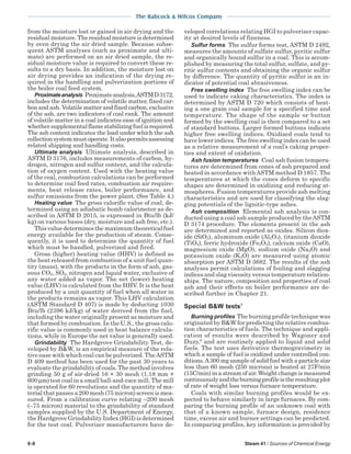 9-8 Steam 41 / Sources of Chemical Energy
The Babcock & Wilcox Company
from the moisture lost or gained in air drying and the
residualmoisture.Theresidualmoistureisdetermined
by oven drying the air dried sample. Because subse-
quent ASTM analyses (such as proximate and ulti-
mate) are performed on an air dried sample, the re-
sidual moisture value is required to convert these re-
sults to a dry basis. In addition, the moisture lost on
air drying provides an indication of the drying re-
quired in the handling and pulverization portions of
the boiler coal feed system.
Proximateanalysis Proximateanalysis,ASTMD3172,
includes the determination of volatile matter, fixed car-
bon and ash. Volatile matter and fixed carbon, exclusive
of the ash, are two indicators of coal rank. The amount
of volatile matter in a coal indicates ease of ignition and
whethersupplementalflamestabilizingfuelisrequired.
The ash content indicates the load under which the ash
collectionsystemmustoperate.Italsopermitsassessing
related shipping and handling costs.
Ultimate analysis Ultimate analysis, described in
ASTM D 3176, includes measurements of carbon, hy-
drogen, nitrogen and sulfur content, and the calcula-
tion of oxygen content. Used with the heating value
of the coal, combustion calculations can be performed
to determine coal feed rates, combustion air require-
ments, heat release rates, boiler performance, and
sulfur emissions from the power plant. (See Table 4.)
Heating value The gross calorific value of coal, de-
termined using an adiabatic bomb calorimeter as de-
scribed in ASTM D 2015, is expressed in Btu/lb (kJ/
kg) on various bases (dry, moisture and ash free, etc.).
Thisvaluedeterminesthemaximumtheoreticalfuel
energy available for the production of steam. Conse-
quently, it is used to determine the quantity of fuel
which must be handled, pulverized and fired.
Gross (higher) heating value (HHV) is defined as
the heat released from combustion of a unit fuel quan-
tity (mass), with the products in the form of ash, gas-
eous CO2, SO2, nitrogen and liquid water, exclusive of
any water added as vapor. The net (lower) heating
value (LHV) is calculated from the HHV. It is the heat
produced by a unit quantity of fuel when all water in
the products remains as vapor. This LHV calculation
(ASTM Standard D 407) is made by deducting 1030
Btu/lb (2396 kJ/kg) of water derived from the fuel,
including the water originally present as moisture and
that formed by combustion. In the U.S., the gross calo-
rific value is commonly used in heat balance calcula-
tions, while in Europe the net value is generally used.
Grindability The Hardgrove Grindability Test, de-
veloped by B&W, is an empirical measure of the rela-
tive ease with which coal can be pulverized. TheASTM
D 409 method has been used for the past 30 years to
evaluate the grindability of coals. The method involves
grinding 50 g of air-dried 16 × 30 mesh (1.18 mm ×
600 µm) test coal in a small ball-and-race mill. The mill
is operated for 60 revolutions and the quantity of ma-
terialthatpassesa200mesh(75micron)screenismea-
sured. From a calibration curve relating –200 mesh
(–75 micron) material to the grindability of standard
samples supplied by the U.S. Department of Energy,
the Hardgrove Grindability Index (HGI) is determined
for the test coal. Pulverizer manufacturers have de-
veloped correlations relating HGI to pulverizer capac-
ity at desired levels of fineness.
Sulfur forms The sulfur forms test, ASTM D 2492,
measures the amounts of sulfate sulfur, pyritic sulfur
and organically bound sulfur in a coal. This is accom-
plished by measuring the total sulfur, sulfate, and py-
ritic sulfur contents and obtaining the organic sulfur
by difference. The quantity of pyritic sulfur is an in-
dicator of potential coal abrasiveness.
Free swelling index The free swelling index can be
used to indicate caking characteristics. The index is
determined by ASTM D 720 which consists of heat-
ing a one gram coal sample for a specified time and
temperature. The shape of the sample or button
formed by the swelling coal is then compared to a set
of standard buttons. Larger formed buttons indicate
higher free swelling indices. Oxidized coals tend to
have lower indices. The free swelling index can be used
as a relative measurement of a coal’s caking proper-
ties and extent of oxidation.
Ash fusion temperatures Coal ash fusion tempera-
tures are determined from cones of ash prepared and
heated in accordance withASTM method D 1857. The
temperatures at which the cones deform to specific
shapes are determined in oxidizing and reducing at-
mospheres. Fusion temperatures provide ash melting
characteristics and are used for classifying the slag-
ging potentials of the lignitic-type ashes.
Ash composition Elemental ash analysis is con-
ducted using a coal ash sample produced by theASTM
D 3174 procedure. The elements present in the ash
are determined and reported as oxides. Silicon diox-
ide (SiO2), aluminum oxide (Al2O3), titanium dioxide
(TiO2), ferric hydroxide (Fe2O3), calcium oxide (CaO),
magnesium oxide (MgO), sodium oxide (Na2O) and
potassium oxide (K2O) are measured using atomic
absorption per ASTM D 3682. The results of the ash
analyses permit calculations of fouling and slagging
indices and slag viscosity versus temperature relation-
ships. The nature, composition and properties of coal
ash and their effects on boiler performance are de-
scribed further in Chapter 21.
Special B&W tests7
Burning profiles The burning profile technique was
originated by B&W for predicting the relative combus-
tion characteristics of fuels. The technique and appli-
cation of results were described by Wagoner and
Duzy,8
and are routinely applied to liquid and solid
fuels. The test uses derivative thermogravimetry in
which a sample of fuel is oxidized under controlled con-
ditions.A300 mg sample of solid fuel with a particle size
less than 60 mesh (250 microns) is heated at 27F/min
(15C/min) in a stream of air. Weight change is measured
continuouslyandtheburningprofileistheresultingplot
of rate of weight loss versus furnace temperature.
Coals with similar burning profiles would be ex-
pected to behave similarly in large furnaces. By com-
paring the burning profile of an unknown coal with
that of a known sample, furnace design, residence
time, excess air and burner settings can be predicted.
In comparing profiles, key information is provided by
 