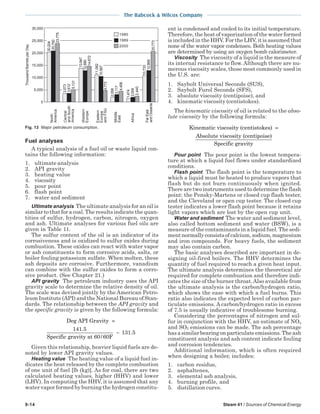 9-14 Steam 41 / Sources of Chemical Energy
The Babcock & Wilcox Company
Fuel analyses
A typical analysis of a fuel oil or waste liquid con-
tains the following information:
1. ultimate analysis
2. API gravity
3. heating value
4. viscosity
5. pour point
6. flash point
7. water and sediment
Ultimate analysis The ultimate analysis for an oil is
similar to that for a coal. The results indicate the quan-
tities of sulfur, hydrogen, carbon, nitrogen, oxygen
and ash. Ultimate analyses for various fuel oils are
given in Table 11.
The sulfur content of the oil is an indicator of its
corrosiveness and is oxidized to sulfur oxides during
combustion. These oxides can react with water vapor
or ash constituents to form corrosive acids, salts, or
boiler fouling potassium sulfate. When molten, these
ash deposits are corrosive. Furthermore, vanadium
can combine with the sulfur oxides to form a corro-
sive product. (See Chapter 21.)
API gravity The petroleum industry uses the API
gravity scale to determine the relative density of oil.
The scale was devised jointly by the American Petro-
leum Institute (API) and the National Bureau of Stan-
dards. The relationship between the API gravity and
the specific gravity is given by the following formula:
Deg API Gravity
Specific gravity at 60/60F
=
−
141 5
131 5
.
.
Given this relationship, heavier liquid fuels are de-
noted by lower API gravity values.
Heating value The heating value of a liquid fuel in-
dicates the heat released by the complete combustion
of one unit of fuel [lb (kg)]. As for coal, there are two
calculated heating values, higher (HHV) and lower
(LHV). In computing the HHV, it is assumed that any
water vapor formed by burning the hydrogen constitu-
ent is condensed and cooled to its initial temperature.
Therefore, the heat of vaporization of the water formed
is included in the HHV. For the LHV, it is assumed that
none of the water vapor condenses. Both heating values
are determined by using an oxygen bomb calorimeter.
Viscosity The viscosity of a liquid is the measure of
its internal resistance to flow. Although there are nu-
merous viscosity scales, those most commonly used in
the U.S. are:
1. Saybolt Universal Seconds (SUS),
2. Saybolt Furol Seconds (SFS),
3. absolute viscosity (centipoise), and
4. kinematic viscosity (centistokes).
The kinematic viscosity of oil is related to the abso-
lute viscosity by the following formula:
Kinematic viscosity (centistokes)
Absolute viscosity (cen
=
ttipoise)
Specific gravity
Pour point The pour point is the lowest tempera-
ture at which a liquid fuel flows under standardized
conditions.
Flash point The flash point is the temperature to
which a liquid must be heated to produce vapors that
flash but do not burn continuously when ignited.
There are two instruments used to determine the flash
point: the Pensky-Martens or closed cup flash tester,
and the Cleveland or open cup tester. The closed cup
tester indicates a lower flash point because it retains
light vapors which are lost by the open cup unit.
Water and sediment The water and sediment level,
also called bottom sediment and water (BSW), is a
measure of the contaminants in a liquid fuel. The sedi-
mentnormallyconsistsofcalcium,sodium,magnesium
and iron compounds. For heavy fuels, the sediment
may also contain carbon.
The basic analyses described are important in de-
signing oil-fired boilers. The HHV determines the
quantity of fuel required to reach a given heat input.
The ultimate analysis determines the theoretical air
required for complete combustion and therefore indi-
cates the size of the burner throat.Also available from
the ultimate analysis is the carbon/hydrogen ratio,
which shows the ease with which a fuel burns. This
ratio also indicates the expected level of carbon par-
ticulate emissions. A carbon/hydrogen ratio in excess
of 7.5 is usually indicative of troublesome burning.
Considering the percentages of nitrogen and sul-
fur in conjunction with the HHV, an estimate of NOx
and SO2 emissions can be made. The ash percentage
has a similar bearing on particulate emissions. The ash
constituent analysis and ash content indicate fouling
and corrosion tendencies.
Additional information, which is often required
when designing a boiler, includes:
1. carbon residue,
2. asphaltenes,
3. elemental ash analysis,
4. burning profile, and
5. distillation curve.
ThousandBarrelsperDay 30,000
25,000
20,000
15,000
10,000
5,000
0
North
America
Central
andSouth
America
Western
Europe
Eastern
Europe
andFSU
Middle
East
Africa
FarEast
andOceania
1980
1989
2000
20,204
20,750
23,775
13,947
12,880
14,672
3,573
3,612
5,131
11,082
10,567
4,773
4,456
3,117
2,058
1,474
2,004
2,440
10,733
12,868
20,773
Fig. 13 Major petroleum consumption.
 
