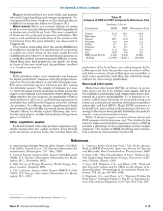 Steam 41 / Sources of Chemical Energy 9-19
The Babcock & Wilcox Company
Hogged wood and bark are very bulky and require
relatively large handling and storage equipment. Un-
interrupted flow from bunkers or bins through chutes
is difficult to maintain. (Also see Chapter 30.)
Wood wastes There are several industries using
wood as a raw material where combustible byproducts
or wastes are available as fuels. The most important
of these are the pulp and turpentine industries. The
nature and methods of utilization of the combustible
byproducts from the pulp industry are discussed in
Chapter 28.
The residue remaining after the steam distillation
of coniferous woods for the production of turpentine
is usable as a fuel. Some of the more easily burned
constituents are removed in the distillation process; as
aresult,theresidueissomewhatmoredifficulttoburn.
Other than this, fuel properties are much the same
as those of the raw wood and the problems involved
in utilization are similar.
Bagasse
Mills grinding sugar cane commonly use bagasse
for steam production. Bagasse is the dry pulp remain-
ing after the juice has been extracted from sugar cane.
The mills normally operate 24 hours per day during
the grinding season. The supply of bagasse will eas-
ily meet the plant steam demands in mills where the
sugar is not refined. Consequently, where there is no
other market for the bagasse, no particular effort is
made to burn it efficiently, and burning equipment is
provided that will burn the bagasse as-received from
the grinders. In refining plants, supplemental fuels
are required to provide the increased steam demands.
Greater efforts to obtain higher efficiency are justi-
fied in these plants. A selected analysis of bagasse is
given in Table 8.
Other vegetation wastes
Food and related industries produce numerous veg-
etable wastes that are usable as fuels. They include
such materials as grain hulls, the residue from the
Table 17
Analyses of MSW and RDF Compared to Bituminous Coal
Analyses, % by wt
Constituent MSW RDF Bituminous Coal
Carbon 27.9 36.1 72.8
Hydrogen 3.7 5.1 4.8
Oxygen 20.7 31.6 6.2
Nitrogen 0.2 0.8 1.5
Sulfur 0.1 0.1 2.2
Chlorine 0.1 0.1 0
Water 31.3 20.2 3.5
Ash 16.0 6.0 9.0
HHV (wet), Btu/lb 5,100 6,200 13,000
(kJ/kg) (11,863) (14,421) (30,238)
Orimulsion is a trademark of Bitumenes Orinoco, S.A.
1. International Energy Outlook 2003, Report DOE/EIA-
0484 (2003), United States (U.S.) Energy Information Ad-
ministration, Washington, D.C., May, 2003.
2. Annual Energy Review 2001, Report DOE/EIA-0384
(2001), U.S. Energy Information Administration, Wash-
ington, D.C., November, 2002.
3. 2001 Survey of Energy Resources, World Energy Con-
gress, London, England, 2001.
4. Coal Industry Annual 2000, Report DOE/EIA-0584
(2000), U.S. Energy Information Administration, Wash-
ington, D.C., 2001.
5. “Gaseous Fuels; Coal and Coke,” Vol. 05.05, Annual
Book of ASTM Standards, American Society for Testing
and Materials, West Conshohocken, Pennsylvania, 1999.
6. Parr, S.W., “The Classification of Coal,” Bulletin No.
180, Engineering Experiment Station, University of Illi-
nois, Chicago, Illinois, 1928.
7. Vecci, S.J., Wagoner, C.L., and Olson, G.B., “Fuel and
Ash Characterization and Its Effect on the Design of In-
dustrial Boilers,” Proceedings of the American Power Con-
ference, Vol. 40, pp. 850-864, 1978.
8. Wagoner, C.L., and Duzy, A.F., “Burning Profiles for
Solid Fuels,” Technical Paper 67-WA-FU-4, American So-
ciety of Mechanical Engineers, New York, New York, 1967.
References
production of furfural from corn cobs and grain hulls,
coffee grounds from the production of instant coffee,
and tobacco stems. Fuels of this type are available in
such small quantities that they are relatively insig-
nificant in total energy production.
Municipal solid waste
Municipal solid waste (MSW), or refuse, is an en-
ergy source in the U.S., Europe and Japan. MSW is
the combined residential and commercial waste gen-
erated in a given municipality. It is burned as-re-
ceived, called mass burning, or processed using size
reduction and material recovery techniques to produce
refuse-derived fuel (RDF). Much MSW continues to
be landfilled, since siting and acceptance of waste-to-
energy boilers have been greatly limited by the public’s
concern over environmental issues.
Table 17 shows a typical analysis of raw refuse and
RDF compared to bituminous coal. The relatively low
calorific value and high heterogeneous nature of MSW
provide a challenge to the combustion system design
engineer. The design of MSW handling and combus-
tion systems is discussed in Chapter 29.
 