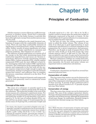 Steam 41 / Principles of Combustion 10-1
The Babcock & Wilcox Company
Chapter 10
Principles of Combustion
A boiler requires a source of heat at a sufficient tem-
perature to produce steam. Fossil fuel is generally
burned directly in the boiler furnace to provide this
heat although waste energy from another process may
also be used.
Combustion is defined as the rapid chemical com-
bination of oxygen with the combustible elements of
a fuel. There are just three combustible elements of
significance in most fossil fuels: carbon, hydrogen and
sulfur. Sulfur, usually of minor significance as a heat
source, can be a major contributor to corrosion and
pollution problems. (See Chapters 21 and 32.)
The objective of good combustion is to release all of
the energy in the fuel while minimizing losses from
combustion imperfections and excess air. System re-
quirement objectives include minimizing nitrogen
oxides (NOx), carbon monoxide (CO), volatile organic
compounds (VOC) and, for more difficult to burn fu-
els, minimizing unburned carbon (UBC) and furnace
corrosion. The combination of the combustible fuel el-
ements and compounds in the fuel with all the oxy-
gen requires temperatures high enough to ignite the
constituents, mixing or turbulence to provide intimate
oxygen-fuel contact, and sufficient time to complete
the process, sometimes referred to as the three Ts of
combustion.
Table 1 lists the chemical elements and compounds
found in fuels generally used in commercial steam
generation.
Concept of the mole
The mass of a substance in pounds equal to its
molecular weight is called a pound-mole (lb-mole) of
the substance. The molecular weight is the sum of the
atomic masses of a substance’s constituent atoms. For
example,pureelementalcarbon(C)hasanatomicmass
and molecular weight of 12 and therefore a lb-mole is
equal to 12. In the case of carbon dioxide (CO2), car-
bon still has an atomic mass of 12 and oxygen has an
atomic mass of 16 giving CO2 a molecular weight and
a lb-mole equal to (1 × 12) + (2 × 16) or 44. In SI, a
similar system is based upon the molecular weight in
kilograms expressed as kg-mole or kmole. In the
United States (U.S.) power industry it is common prac-
tice to replace lb-mole with mole.
In the case of a gas, the volume occupied by one
mole is called the molar volume. The volume of one
mole of an ideal gas (a good approximation in most
combustion calculations) is a constant regardless of its
composition for a given temperature and pressure.
Therefore, one lb-mole or mole of oxygen (O2) at 32 lb
and one mole of CO2 at 44 lb will occupy the same
volume equal to 394 ft3
at 80F and 14.7 psi. The vol-
ume occupied by one mole of a gas can be corrected to
other pressures and temperatures by the ideal gas law.
Because substances combine on a molar basis dur-
ing combustion but are usually measured in units of
mass (pounds), the lb-mole and molar volume are
important tools in combustion calculations.
Fundamental laws
Combustion calculations are based on several fun-
damental physical laws.
Conservation of matter
This law states that matter can not be destroyed or
created. There must be a mass balance between the
sum of the components entering a process and the sum
of those leaving: X pounds of fuel combined with Y
pounds of air always results in X + Y pounds of prod-
ucts (see Note below).
Conservation of energy
This law states that energy can not be destroyed or
created. The sum of the energies (potential, kinetic,
thermal,chemicalandelectrical)enteringaprocessmust
equalthesumofthoseleaving,althoughtheproportions
of each may change. In combustion, chemical energy is
converted into thermal energy (see Note below).
Note: While the laws of conservation of matter and energy
are not rigorous from a nuclear physics standpoint (see Chap-
ter 47), they are quite adequate for engineering combustion
calculations. When a pound of a typical coal is burned re-
leasing13,500Btu,theequivalentquantityofmassconverted
to energy amounts to only 3.5 × 10–10
lb.
For clarity, this chapter is provided in English units only.
Appendix1providesacomprehensivelistofconversionfac-
tors. Selected factors of particular interest here include:
Btu/lb × 2.326 = kJ/kg; 5/9 (F-32) = C; lb × 0.4536 = kg.
Selected SI constants include: universal gas constant =
8.3145 kJ/kmole K; one kmole at 0C and 1.01 bar = 22.4 m3
.
 