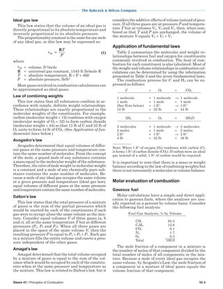 Steam 41 / Principles of Combustion 10-3
The Babcock & Wilcox Company
Ideal gas law
This law states that the volume of an ideal gas is
directly proportional to its absolute temperature and
inversely proportional to its absolute pressure.
Theproportionalityconstantisthesameforonemole
of any ideal gas, so this law may be expressed as:
v
P
M =
RT
(1)
where
Mv = volume, ft3
/mole
R = universal gas constant, 1545 ft lb/mole R
T = absolute temperature, R = F + 460
P = absolute pressure, lb/ft2
Most gases involved in combustion calculations can
be approximated as ideal gases.
Law of combining weights
This law states that all substances combine in ac-
cordance with simple, definite weight relationships.
These relationships are exactly proportional to the
molecular weights of the constituents. For example,
carbon (molecular weight = 12) combines with oxygen
(molecular weight of O2 = 32) to form carbon dioxide
(molecular weight = 44) so that 12 lb of C and 32 lb of
O2 unite to form 44 lb of CO2. (See Application of fun-
damental laws below.)
Avogadro’s law
Avogadro determined that equal volumes of differ-
ent gases at the same pressure and temperature con-
tain the same number of molecules. From the concept
of the mole, a pound mole of any substance contains
a mass equal to the molecular weight of the substance.
Therefore, the ratio of mole weight to molecular weight
is a constant and a mole of any chemically pure sub-
stance contains the same number of molecules. Be-
cause a mole of any ideal gas occupies the same volume
at a given pressure and temperature (ideal gas law),
equal volumes of different gases at the same pressure
andtemperaturecontainthesamenumberofmolecules.
Dalton’s law
This law states that the total pressure of a mixture
of gases is the sum of the partial pressures which
would be exerted by each of the constituents if each
gas were to occupy alone the same volume as the mix-
ture. Consider equal volumes V of three gases (a, b
and c), all at the same temperature T but at different
pressures (Pa, Pb and Pc). When all three gases are
placed in the space of the same volume V, then the
resulting pressure P is equal to Pa + Pb + Pc. Each gas
in a mixture fills the entire volume and exerts a pres-
sure independent of the other gases.
Amagat’s law
Amagat determined that the total volume occupied
by a mixture of gases is equal to the sum of the vol-
umes which would be occupied by each of the constitu-
ents when at the same pressure and temperature as
the mixture. This law is related to Dalton’s law, but it
considers the additive effects of volume instead of pres-
sure. If all three gases are at pressure P and tempera-
ture T but at volumes Va, Vb and Vc, then, when com-
bined so that T and P are unchanged, the volume of
the mixture V equals Va + Vb + Vc.
Application of fundamental laws
Table 2 summarizes the molecular and weight re-
lationships between fuel and oxygen for constituents
commonly involved in combustion. The heat of com-
bustion for each constituent is also tabulated. Most of
the weight and volume relationships in combustion cal-
culations can be determined by using the information
presented in Table 2 and the seven fundamental laws.
The combustion process for C and H2 can be ex-
pressed as follows:
C + O2 = CO2
1 molecule + 1 molecule → 1 molecule
1 mole + 1 mole = 1 mole
(See Note below) + 1 ft3
→ 1 ft3
12 lb + 32 lb = 44 lb
2H2 + O2 = 2H2O
2 molecules + 1 molecule → 2 molecules
2 moles + 1 mole = 2 moles
2 ft3
+ 1 ft3
→ 2 ft3
4 lb + 32 lb = 36 lb
Note: When 1 ft3
of oxygen (O2) combines with carbon (C),
it forms 1 ft3
of carbon dioxide (CO2). If carbon were an ideal
gas instead of a solid, 1 ft3
of carbon would be required.
It is important to note that there is a mass or weight
balance according to the law of combining weights but
there is not necessarily a molecular or volume balance.
Molar evaluation of combustion
Gaseous fuel
Molar calculations have a simple and direct appli-
cation to gaseous fuels, where the analyses are usu-
ally reported on a percent by volume basis. Consider
the following fuel analysis:
Fuel Gas Analysis, % by Volume
CH4 85.3
C2H6 12.6
CO2 0.1
N2 1.7
O2 0.3
Total 100.0
The mole fraction of a component in a mixture is
the number of moles of that component divided by the
total number of moles of all components in the mix-
ture. Because a mole of every ideal gas occupies the
same volume, by Avogadro’s Law, the mole fraction of
a component in a mixture of ideal gases equals the
volume fraction of that component.
 