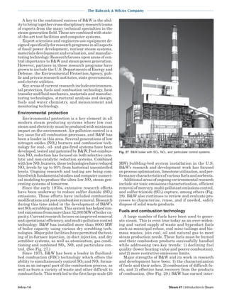 The Babcock & Wilcox Company
Intro-14 Steam 41 / Introduction to Steam
A key to the continued success of B&W is the abil-
ity to bring together cross-disciplinary research teams
of experts from the many technical specialties in the
steam generation field. These are combined with state-
of-the-art test facilities and computer systems.
Expert scientists and engineers use equipment de-
signed specifically for research programs in all aspects
of fossil power development, nuclear steam systems,
materials development and evaluation, and manufac-
turing technology. Research focuses upon areas of cen-
tral importance to B&W and steam power generation.
However, partners in these research programs have
grown to include the U.S. Departments of Energy and
Defense, the Environmental Protection Agency, pub-
lic and private research institutes, state governments,
and electric utilities.
Key areas of current research include environmen-
tal protection, fuels and combustion technology, heat
transfer and fluid mechanics, materials and manufac-
turing technologies, structural analysis and design,
fuels and water chemistry, and measurement and
monitoring technology.
Environmental protection
Environmental protection is a key element in all
modern steam producing systems where low cost
steam and electricity must be produced with minimum
impact on the environment. Air pollution control is a
key issue for all combustion processes, and B&W has
been a leader in this area. Several generations of low
nitrogen oxides (NOx) burners and combustion tech-
nology for coal-, oil- and gas-fired systems have been
developed, tested and patented by B&W. Post-combus-
tion NOx reduction has focused on both selective cata-
lytic and non-catalytic reduction systems. Combined
with low NOx burners, these technologies have reduced
NOx levels by up to 95% from historical uncontrolled
levels. Ongoing research and testing are being com-
bined with fundamental studies and computer numeri-
cal modeling to produce the ultra-low NOx steam gen-
erating systems of tomorrow.
Since the early 1970s, extensive research efforts
have been underway to reduce sulfur dioxide (SO2)
emissions. These efforts have included combustion
modifications and post-combustion removal. Research
during this time aided in the development of B&W’s
wet SO2 scrubbing system. This system has helped con-
trol emissions from more than 32,000 MW of boiler ca-
pacity. Current research focuses on improved removal
and operational efficiency, and multi-pollution control
technology. B&W has installed more than 9000 MW
of boiler capacity using various dry scrubbing tech-
nologies. Major pilot facilities have permitted the test-
ing of in-furnace injection, in-duct injection, and dry
scrubber systems, as well as atomization, gas condi-
tioning and combined SO2, NOx and particulate con-
trol. (See Fig. 27.)
Since 1975, B&W has been a leader in fluidized-
bed combustion (FBC) technology which offers the
ability to simultaneously control SO2 and NOx forma-
tion as an integral part of the combustion process, as
well as burn a variety of waste and other difficult to
combust fuels. This work led to the first large scale (20
MW) bubbling-bed system installation in the U.S.
B&W’s research and development work has focused
on process optimization, limestone utilization, and per-
formance characteristics of various fuels and sorbents.
Additional areas of ongoing environmental research
include air toxic emissions characterization, efficient
removal of mercury, multi-pollutant emissions control,
and sulfur trioxide (SO3) capture, among others (Fig.
28). B&W also continues to review and evaluate pro-
cesses to characterize, reuse, and if needed, safely
dispose of solid waste products.
Fuels and combustion technology
A large number of fuels have been used to gener-
ate steam. This is even true today as an ever-widen-
ing and varied supply of waste and byproduct fuels
such as municipal refuse, coal mine tailings and bio-
mass wastes, join coal, oil and natural gas to meet
steam production needs. These fuels must be burned
and their combustion products successfully handled
while addressing two key trends: 1) declining fuel
quality (lower heating value and poorer combustion),
and 2) more restrictive emissions limits.
Major strengths of B&W and its work in research
and development have been: 1) the characterization
of fuels and their ashes, 2) combustion of difficult fu-
els, and 3) effective heat recovery from the products
of combustion. (See Fig. 29.) B&W has earned inter-
Fig. 27 B&W boiler with SO2, NOx, and particulate control systems.
 