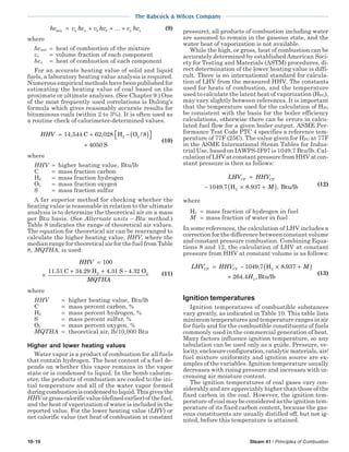 10-10 Steam 41 / Principles of Combustion
The Babcock & Wilcox Company
hc v hc v hc v hca a b b x xmix = + + +… (9)
where
hcmix = heat of combustion of the mixture
vx = volume fraction of each component
hcx = heat of combustion of each component
For an accurate heating value of solid and liquid
fuels, a laboratory heating value analysis is required.
Numerous empirical methods have been published for
estimating the heating value of coal based on the
proximate or ultimate analyses. (See Chapter 9.) One
of the most frequently used correlations is Dulong’s
formula which gives reasonably accurate results for
bituminous coals (within 2 to 3%). It is often used as
a routine check of calorimeter-determined values.
HHV = + − ( ) 
+
14 544 62 028 8
4050
2, , /C H O
S
2
(10)
where
HHV = higher heating value, Btu/lb
C = mass fraction carbon
H2 = mass fraction hydrogen
O2 = mass fraction oxygen
S = mass fraction sulfur
A far superior method for checking whether the
heating value is reasonable in relation to the ultimate
analysis is to determine the theoretical air on a mass
per Btu basis. (See Alternate units – Btu method.)
Table 8 indicates the range of theoretical air values.
The equation for theoretical air can be rearranged to
calculate the higher heating value, HHV, where the
median range for theoretical air for the fuel from Table
8, MQTHA, is used:
HHV
MQTHA
=
×
+ + −
100
11 51 34 29 4 31 4 32. . . .C H S O2 2 (11)
where
HHV = higher heating value, Btu/lb
C = mass percent carbon, %
H2 = mass percent hydrogen, %
S = mass percent sulfur, %
O2 = mass percent oxygen, %
MQTHA = theoretical air, lb/10,000 Btu
Higher and lower heating values
Water vapor is a product of combustion for all fuels
that contain hydrogen. The heat content of a fuel de-
pends on whether this vapor remains in the vapor
state or is condensed to liquid. In the bomb calorim-
eter, the products of combustion are cooled to the ini-
tial temperature and all of the water vapor formed
duringcombustioniscondensedtoliquid.Thisgivesthe
HHVorgrosscalorificvalue(definedearlier)ofthefuel,
and the heat of vaporization of water is included in the
reported value. For the lower heating value (LHV) or
net calorific value (net heat of combustion at constant
pressure), all products of combustion including water
are assumed to remain in the gaseous state, and the
water heat of vaporization is not available.
While the high, or gross, heat of combustion can be
accurately determined by established American Soci-
ety for Testing and Materials (ASTM) procedures, di-
rect determination of the lower heating value is diffi-
cult. There is no international standard for calcula-
tion of LHV from the measured HHV. The constants
used for heats of combustion, and the temperature
used to calculate the latent heat of vaporization (HFG),
may vary slightly between references. It is important
that the temperature used for the calculation of HFG
be consistent with the basis for the boiler efficiency
calculations, otherwise there can be errors in calcu-
lated fuel flow for a given boiler output. ASME Per-
formance Test Code PTC 4 specifies a reference tem-
perature of 77F (25C). The value given for HFG at 77F
in the ASME International Steam Tables for Indus-
trial Use, based on IAWPS-IF97 is 1049.7 Btu/lb. Cal-
culation of LHV at constant pressure from HHV at con-
stant pressure is then as follows:
LHV HHV
M
CP CP=
− × +( )1049 7 8 9372. . ,H Btu/lb (12)
where
H2 = mass fraction of hydrogen in fuel
M = mass fraction of water in fuel
In some references, the calculation of LHV includes a
correction for the difference between constant volume
and constant pressure combustion. Combining Equa-
tions 8 and 12, the calculation of LHV at constant
pressure from HHV at constant volume is as follows:
LHV HHV M
H
CP CV= − × +( )
+
1049 7 8 937
264 4
2
2
. .
. ,
H
Btu/lb
(13)
Ignition temperatures
Ignition temperatures of combustible substances
vary greatly, as indicated in Table 10. This table lists
minimum temperatures and temperature ranges in air
for fuels and for the combustible constituents of fuels
commonly used in the commercial generation of heat.
Many factors influence ignition temperature, so any
tabulation can be used only as a guide. Pressure, ve-
locity, enclosure configuration, catalytic materials, air/
fuel mixture uniformity and ignition source are ex-
amples of the variables. Ignition temperature usually
decreases with rising pressure and increases with in-
creasing air moisture content.
The ignition temperatures of coal gases vary con-
siderably and are appreciably higher than those of the
fixed carbon in the coal. However, the ignition tem-
perature of coal may be considered as the ignition tem-
perature of its fixed carbon content, because the gas-
eous constituents are usually distilled off, but not ig-
nited, before this temperature is attained.
 