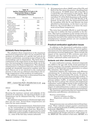 Steam 41 / Principles of Combustion 10-11
The Babcock & Wilcox Company
Adiabatic flame temperature
The adiabatic flame temperature is the maximum
theoretical temperature that can be reached by the
products of combustion of a specific fuel and air (or
oxygen) combination, assuming no loss of heat to the
surroundings and no dissociation. The fuel’s heat of
combustion is the major factor in the flame tempera-
ture, but increasing the temperature of the air or the
fuel also raises the flame temperature. This adiabatic
temperature is a maximum with zero excess air (only
enough air chemically required to combine with the
fuel). Excess air is not involved in the combustion
process; it only acts as a dilutant and reduces the av-
erage temperature of the products of combustion.
The adiabatic temperature is determined from the
adiabatic enthalpy of the flue gas:
H
HHV
g =
− +Latent heat H O Sensible heat in air
Wet gas weight
2 (14)
where
Hg = adiabatic enthalpy, Btu/lb
Knowing the moisture content and enthalpy of the
products of combustion, the theoretical flame or gas
temperature can be obtained from Fig. 3 (see pages
12 and 13).
Theadiabatictemperatureisafictitiouslyhighvalue
that can not exist. Actual flame temperatures are
lower for two main reasons:
1. Combustion is not instantaneous. Some heat is lost
to the surroundings as combustion takes place.
Faster combustion reduces heat loss. However, if
combustion is slow enough, the gases may be cooled
sufficiently and incomplete combustion may occur,
i.e., some of the fuel may remain unburned.
2. At temperatures above 3000F, some of the CO2 and
H2O in the flue gases dissociates, absorbing heat
in the process. At 3500F, about 10% of the CO2 in
a typical flue gas dissociates to CO and O2. Heat
absorption occurs at 4342 Btu/lb of CO formed,
and about 3% of the H2O dissociates to H2 and O2,
with a heat absorption of 61,029 Btu/lb of H2
formed. As the gas cools, the dissociated CO and
H2 recombine with the O2 and liberate the heat
absorbed in dissociation, so the heat is not lost.
However, the overall effect is to lower the maxi-
mum actual flame temperature.
The term heat available (Btu/h) is used through-
out this text to define the heat available to the fur-
nace. This term is analogous to the energy term (nu-
merator) in the adiabatic sensible heat equation above
except that one half of the radiation heat loss and the
manufacturer’s margin portion are not considered
available to the furnace.
Practical combustion application issues
In addition to the theoretical combustion evalua-
tion methodologies addressed above, several applica-
tion issues are very important in accurate combustion
calculations of actual applications. These include the
impact of the injection of SO2 sorbents and other
chemicals into the combustion process, solid ash or
residue, unburned carbon and excess air.
Sorbents and other chemical additives
In some combustion systems, chemical compounds
are added to the gas side of the steam generator to
reduce emissions. For example, limestone is used uni-
versally in fluidized-bed steam generators to reduce
SO2 emissions. (See Chapter 17.)
Limestone impacts the combustion and efficiency
calculations by: 1) altering the mass of flue gas by
reducing SO2 and increasing CO2 levels, 2) increas-
ing the mass of solid waste material (ash residue), 3)
increasing the air required in forming SO3 to produce
calcium sulfate, CaSO4, 4) absorbing energy (heat)
from the fuel to calcine the calcium and magnesium
carbonates, and 5) adding energy to the system in the
sulfation reaction (SO2 + ½ O2 + CaO → CaSO4). The
impact of sorbent/limestone is shown as a correction
to the normal combustion calculations presented later.
The limestone constituents that are required in the
combustion and efficiency calculations are:
Reactive constituents:
Calcium carbonate (CaCO3)
Magnesium carbonate (MgCO3)
Water
Inerts
Some processes may use sorbents derived from lime-
stone. These sorbents contain reactive constituents
such as calcium hydroxide [Ca(OH)2] and magnesium
hydroxide [Mg(OH)2].
For design purposes, the amount of sorbent is de-
termined from the design calcium to sulfur molar ra-
tio, MOFCAS. The sorbent to fuel ratio, MFSBF, is a
Table 10
Ignition Temperatures of Fuels in Air
(Approximate Values or Ranges
at Atmospheric Pressure)
Combustible Formula Temperature, F
Sulfur S 470
Charcoal C 650
Fixed carbon
(bituminous coal) C 765
Fixed carbon
(semi-anthracite) C 870
Fixed carbon
(anthracite) C 840 to 1115
Acetylene C2H2 580 to 825
Ethane C2H6 880 to 1165
Ethylene C2H4 900 to 1020
Hydrogen H2 1065 to 1095
Methane CH4 1170 to 1380
Carbon monoxide CO 1130 to 1215
Kerosene  490 to 560
Gasoline  500 to 800
 