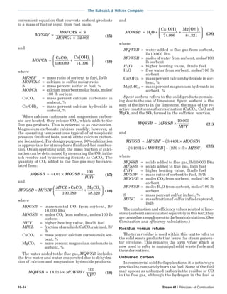 10-14 Steam 41 / Principles of Combustion
The Babcock & Wilcox Company
convenient equation that converts sorbent products
to a mass of fuel or input from fuel basis.
MFSBF
MOFCAS
MOPCA
=
×
×
S
32 066.
(15)
and
MOPCA = +
( )





CaCO Ca OH3 2
100 089 74 096. . (16)
where
MFSBF = mass ratio of sorbent to fuel, lb/lb
MOFCAS = calcium to sulfur molar ratio
S = mass percent sulfur in fuel, %
MOPCA = calcium in sorbent molar basis, moles/
100 lb sorbent
CaCO3 = mass percent calcium carbonate in
sorbent, %
Ca(OH)2 = mass percent calcium hydroxide in
sorbent, %
When calcium carbonate and magnesium carbon-
ate are heated, they release CO2, which adds to the
flue gas products. This is referred to as calcination.
Magnesium carbonate calcines readily; however, at
the operating temperatures typical of atmospheric
pressure fluidized beds, not all of the calcium carbon-
ate is calcined. For design purposes, 90% calcination
is appropriate for atmospheric fluidized-bed combus-
tion. On an operating unit, the mass fraction of calci-
nation can be determined by measuring the CO2 in the
ash residue and by assuming it exists as CaCO3. The
quantity of CO2 added to the flue gas may be calcu-
lated from:
MQGSB MOGSB
HHV
= × ×44 01
100
. (17)
and
MOGSB MFSBF
MFCL
=
×
+






CaCO MgCO3 3
100 089 58 320. .
(18)
where
MQGSB = incremental CO2 from sorbent, lb/
10,000 Btu
MOGSB = moles CO2 from sorbent, moles/100 lb
sorbent
HHV = higher heating value, Btu/lb fuel
MFCL = fraction of available CaCO3 calcined,lb/
lb
CaCO3 = mass percent calcium carbonate in sor-
bent, %
MgCO3 = mass percent magnesium carbonate in
sorbent, %
The water added to the flue gas, MQWSB, includes
the free water and water evaporated due to dehydra-
tion of calcium and magnesium hydroxide products.
MQWSB MOWSB
HHV
= × ×18 015
100
. (19)
and
MOWSB = +
( )
+
( )





H O
Ca OH Mg OH
84.321
2
2 2
74 096. (20)
where
MQWSB = water added to flue gas from sorbent,
lb/10,000 Btu
MOWSB = moles of water from sorbent, moles/100
lb sorbent
HHV = higher heating value, Btu/lb fuel
H2O = free water from sorbent, moles/100 lb
sorbent
Ca(OH)2 = mass percent calcium hydroxide in sor-
bent, %
Mg(OH)2 = mass percent magnesium hydroxide in
sorbent, %
Spent sorbent refers to the solid products remain-
ing due to the use of limestone. Spent sorbent is the
sum of the inerts in the limestone, the mass of the re-
active constituents after calcination (CaCO3, CaO and
MgO), and the SO3 formed in the sulfation reaction.
MQSSB MFSSB
HHV
= ×
10 000,
(21)
and
MFSSB MFSBF MOGSB
MOWSB MFSC
= − ×( )
− ×( ) + × ×( )
0 4401
0 18015 250
.
. S
(22)
where
MQSSB = solids added to flue gas, lb/10,000 Btu
MFSSB = solids added to flue gas, lb/lb fuel
HHV = higher heating value, Btu/lb fuel
MFSBF = mass ratio of sorbent to fuel, lb/lb
MOGSB = moles CO2 from sorbent, moles/100 lb
sorbent
MOWSB = moles H2O from sorbent, moles/100 lb
sorbent
S = mass percent sulfur in fuel, %
MFSC = mass fraction of sulfur in fuel captured,
lb/lb
The combustion and efficiency values related to lime-
stone(sorbent)arecalculatedseparatelyinthistext;they
aretreatedasasupplementtothebasiccalculations.(See
Combustion and efficiency calculations.)
Residue versus refuse
The term residue is used within this text to refer to
the solid waste products that leave the steam genera-
tor envelope. This replaces the term refuse which is
now used to refer to municipal solid waste fuels and
their derivatives.
Unburned carbon
Incommercialsolidfuelapplications,itisnotalways
practical to completely burn the fuel. Some of the fuel
may appear as unburned carbon in the residue or CO
in the flue gas, although the hydrogen in the fuel is
 