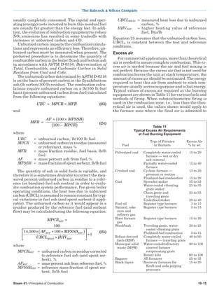 Steam 41 / Principles of Combustion 10-15
The Babcock & Wilcox Company
usually completely consumed. The capital and oper-
ating (energy) costs incurred to burn this residual fuel
are usually far greater than the energy lost. In addi-
tion, the evolution of combustion equipment to reduce
NOx emissions has resulted in some tradeoffs with
increases in unburned carbon and CO.
Unburned carbon impacts the combustion calcula-
tions and represents an efficiency loss. Therefore, un-
burned carbon must be measured when present. The
preferred procedure is to determine the quantity of
combustible carbon in the boiler flyash and bottom ash
in accordance with ASTM D-6316, Determination of
Total, Combustible, and Carbonate Carbon in Solid
Residues from Coal and Coke.
The unburned carbon determined byASTM D-6316
is on the basis of percent carbon in the flyash/bottom
ash (lb carbon/100 lb residue). The combustion calcu-
lations require unburned carbon on a lb/100 lb fuel
basis (percent unburned carbon from fuel) calculated
from the following equations:
UBC MPCR MFR= × (23)
and
MFR
AF MFSSB
MPCR
=
+ ×( )
−( )
100
100 (24)
where
UBC = unburned carbon, lb/100 lb fuel
MPCR = unburned carbon in residue (measured
or reference), mass %
MFR = mass fraction residue, fuel basis, lb/lb
fuel
AF = mass percent ash from fuel, %
MFSSB = mass fraction of spent sorbent, lb/lb fuel
The quantity of ash in solid fuels is variable, and
therefore it is sometimes desirable to correct the mea-
sured percent unburned carbon in residue to a refer-
ence (or baseline) fuel ash content in order to evalu-
ate combustion system performance. For given boiler
operating conditions, the heat loss due to unburned
carbon (UBCL) is assumed to remain constant for typi-
cal variations in fuel ash (and spent sorbent if appli-
cable). The unburned carbon as it would appear in a
residue produced by the reference fuel (and sorbent
flow) may be calculated using the following equation:
MPCR
AF MFSSB
UBCL HHV
REF
REF REF
MEAS REF
=
× + ×( )
×





100
14 500 100,
 +1
(25)
where
MPCRREF = unburned carbon in residue corrected
to reference fuel ash (and spent sor-
bent), %
AFREF = mass percent ash from reference fuel, %
MFSSBREF = reference mass fraction of spent sor-
bent, lb/lb fuel
UBCLMEAS = measured heat loss due to unburned
carbon, %
HHVREF = higher heating value of reference
fuel, Btu/lb
Equation 25 assumes that the unburned carbon loss,
UBCL, is constant between the test and reference
conditions.
Excess air
For commercial applications, more than theoretical
air is needed to assure complete combustion. This ex-
cess air is needed because the air and fuel mixing is
not perfect. Because the excess air that is not used for
combustion leaves the unit at stack temperature, the
amount of excess air should be minimized. The energy
required to heat this air from ambient to stack tem-
perature usually serves no purpose and is lost energy.
Typical values of excess air required at the burning
equipment are shown in Table 11 for various fuels and
methods of firing. When substoichiometric firing is
used in the combustion zone, i.e., less than the theo-
retical air is used, the values shown would apply to
the furnace zone where the final air is admitted to
Table 11
Typical Excess Air Requirements
at Fuel Burning Equipment
Type of Furnace Excess Air
Fuel or Burners % by wt
Pulverized coal Completely water-cooled 15 to 20
furnace  wet or dry
ash removal
Partially water-cooled 15 to 40
furnace
Crushed coal Cyclone furnace  13 to 20
pressure or suction
Fluidized-bed combustion 15 to 20
Coal Spreader stoker 25 to 35
Water-cooled vibrating 25 to 35
grate stoker
Chain grate and 25 to 35
traveling grate
Underfeed stoker 25 to 40
Fuel oil Register type burners 3 to 15
Natural, coke Register type burners 3 to 15
oven and
refinery gas
Blast furnace Register type burners 15 to 30
gas
Wood/bark Traveling grate, water- 20 to 25
cooled vibrating grate
Fluidized-bed combustion 5 to 15
Refuse-derived Completely water-cooled 40 to 60
fuels (RDF) furnace  traveling grate
Municipal solid Water-cooled/refractory 80 to 100
waste (MSW) covered furnace
reciprocating grate
Rotary kiln 60 to 100
Bagasse All furnaces 25 to 35
Black liquor Recovery furnaces for 15 to 20
Kraft and soda pulping
processes
 