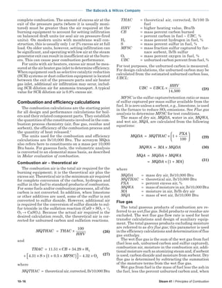 10-16 Steam 41 / Principles of Combustion
The Babcock & Wilcox Company
complete combustion. The amount of excess air at the
exit of the pressure parts (where it is usually moni-
tored) must be greater than the air required at the
burning equipment to account for setting infiltration
on balanced draft units (or seal air on pressure-fired
units). On modern units with membrane wall con-
struction, this is usually only 1 or 2% excess air at full
load. On older units, however, setting infiltration can
be significant, and operating with low air at the steam
generator exit can result in insufficient air at the burn-
ers. This can cause poor combustion performance.
For units with air heaters, excess air must be mea-
sured at the air heater gas inlet to determine efficiency.
When equipment such as selective catalytic reduction
(SCR) systems or dust collection equipment is located
between the exit of the pressure parts and air heater
gas inlet, additional air infiltration may occur, includ-
ing SCR dilution air for ammonia transport. A typical
value for SCR dilution air is 0.8% excess air.
Combustion and efficiency calculations
The combustion calculations are the starting point
for all design and performance calculations for boil-
ers and their related component parts. They establish
the quantities of the constituents involved in the com-
bustion process chemistry (air, flue gas, residue and
sorbent), the efficiency of the combustion process and
the quantity of heat released.4
The units used for the combustion and efficiency
calculations are lb/10,000 Btu. The acronym MQxx
also refers here to constituents on a mass per 10,000
Btu basis. For gaseous fuels, the volumetric analysis
is converted to an elemental mass basis, as described
in Molar evaluation of combustion.
Combustion air – theoretical air
The combustion air is the total air required for the
burning equipment; it is the theoretical air plus the
excess air. Theoretical air is the minimum air required
for complete conversion of the carbon, hydrogen and
sulfur in the fuel to standard products of combustion.
For some fuels and/or combustion processes, all of the
carbon is not converted. In addition, when limestone
or other additives are used, some of the sulfur is not
converted to sulfur dioxide. However, additional air
is required for the conversion of sulfur dioxide to sul-
fur trioxide in the sulfation reaction (CaO + SO2 + 1
/2
O2 → CaSO4). Because the actual air required is the
desired calculation result, the theoretical air is cor-
rected for unburned carbon and sulfation reactions.
MQTHAC THAC
HHV
= ×
100
(26)
and
THAC CB
MFSC
= × + ×
+ × × + ×( )  − ×
11 51 34 29
4 31 1 0 5 4 32
. .
. . .
H
S O
2
2
(27)
where
MQTHAC = theoretical air, corrected, lb/10,000 Btu
THAC = theoretical air, corrected, lb/100 lb
fuel
HHV = higher heating value, Btu/lb
CB = mass percent carbon burned
= percent carbon in fuel − UBC, %
H2 = mass percent hydrogen in fuel, %
S = mass percent sulfur in fuel, %
MFSC = mass fraction sulfur captured by fur-
nace sorbent, lb/lb sulfur
O2 = mass percent oxygen in fuel, %
UBC = unburned carbon percent from fuel, %
For test purposes, the unburned carbon is measured.
For design calculations, the unburned carbon may be
calculated from the estimated unburned carbon loss,
UBCL:
UBC UBCL
HHV
= ×
14 500,
(28)
MFSC is the sulfur capture/retention ratio or mass
of sulfur captured per mass sulfur available from the
fuel. It is zero unless a sorbent, e.g., limestone, is used
in the furnace to reduce SO2 emissions. See Flue gas
analysis to determine MFSC for test conditions.
The mass of dry air, MQDA, water in air, MQWA,
and wet air, MQA, are calculated from the following
equations:
MQDA MQTHAC
PXA
= × +





1
100
(29)
MQWA MA MQDA= × (30)
MQA MQDA MQWA
MQDA MA
= +
= × +( )1 (31)
where
MQDA = mass dry air, lb/10,000 Btu
MQTHAC = theoretical air, lb/10,000 Btu
PXA = percent excess air, %
MQWA = mass of moisture in air, lb/10,000 Btu
MA = moisture in air, lb/lb dry air
MQA = mass of wet air, lb/10,000 Btu
Flue gas
The total gaseous products of combustion are re-
ferred to as wet flue gas. Solid products or residue are
excluded. The wet flue gas flow rate is used for heat
transfer calculations and design of auxiliary equip-
ment. The total gaseous products excluding moisture
are referred to as dry flue gas; this parameter is used
in the efficiency calculations and determination of flue
gas enthalpy.
The wet flue gas is the sum of the wet gas from fuel
(fuel less ash, unburned carbon and sulfur captured),
combustion air, moisture in the combustion air, addi-
tionalmoisturesuchasatomizingsteamand,ifsorbent
is used, carbon dioxide and moisture from sorbent. Dry
flue gas is determined by subtracting the summation
of the moisture terms from the wet flue gas.
Wet gas from fuel is the mass of fuel less the ash in
the fuel, less the percent unburned carbon and, when
 