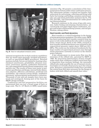 The Babcock & Wilcox Company
Steam 41 / Introduction to Steam Intro-15
national recognition for its fuels analysis capabilities
that are based upon generally accepted procedures,
as well as specialized B&W procedures. Detailed
analyses include, but are not limited to: heating value,
chemical constituents, grindability, abrasion resis-
tance, erosiveness, ignition, combustion characteris-
tics,ashcomposition/viscosity/fusiontemperature,and
particle size. The results of these tests assist in pul-
verizer specification and design, internal boiler dimen-
sion selection, efficiency calculations, predicted unit
availability, ash removal system design, sootblower
placement, and precipitator performance evaluation.
Thousands of coal and ash samples have been ana-
lyzed and catalogued, forming part of the basis for
B&W’s design methods.
Combustion and fuel preparation facilities are
maintained that can test a broad range of fuels at
large scale. The 6 × 106
Btu/h (1.8 MWt) small boiler
simulator (Fig. 30) permits a simulation of the time-
temperature history of the entire combustion process.
The subsystems include a vertical test furnace; fuel
subsystem for pulverizing, collecting and firing solid
fuels; fuel storage and feeding; emission control mod-
ules; gas and stack particulate analyzers for O2, CO,
CO2 and NOx; and instrumentation for solids grind-
ing characterization.
Research continues in the areas of gas-side corro-
sion, boiler fouling and cleaning characteristics, ad-
vanced pulp and paper black liquor combustion, oxy-
gen and oxygen enhanced firing systems, and coal gas-
ification, among others.
Heat transfer and fluid dynamics
Heat transfer is a critical technology in the design
of steam generation equipment. For many years, B&W
has been conducting heat transfer research from hot
gases to tube walls and from the tube walls to enclosed
water, steam and air. Early in the 1950s, research in
heat transfer and fluid mechanics was initiated in the
supercritical pressure region above 3200 psi (22.1
MPa). This work was the technical foundation for the
large number of supercritical pressure once-through
steam generators currently in service in the electric
power industry.
A key advancement in steam-water flow was the
invention of the ribbed tube, patented by B&W in
1960. By preventing deterioration of heat transfer
under many flow conditions (called critical heat flux
or departure from nucleate boiling), the internally
ribbed tube made possible the use of natural circula-
tion boilers at virtually all pressures up to the critical
point. Extensive experimental studies have provided
the critical heat flux data necessary for the design of
boilers with both ribbed and smooth bore tubes.
Fig. 28 Tests for multi-pollutant emissions control.
Fig. 29 Atomic absorption test for ash composition. Fig. 30 B&W’s small boiler simulator.
 