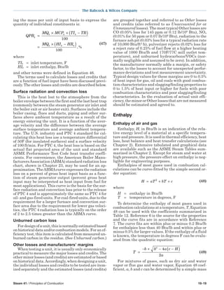 Steam 41 / Principles of Combustion 10-19
The Babcock & Wilcox Company
ing the mass per unit of input basis to express the
quantity of individual constituents is:
QPB
MQ MCP TI TR
MQ HI HR
k
k k k
k k k
=
× × −( )
=
× −( )
100
100
, %
(47)
where
TIk = inlet temperature, F
HIk = inlet enthalpy, Btu/lb
and other terms were defined in Equation 46.
The terms used to calculate losses and credits that
are a function of fuel input have been discussed previ-
ously. The other losses and credits are described below.
Surface radiation and convection loss
This is the heat lost to the atmosphere from the
boiler envelope between the first and the last heat trap
(commonly between the steam generator air inlet and
the boiler exit or air heater exit). Surfaces include the
boiler casing, flues and ducts, piping and other sur-
faces above ambient temperature as a result of the
energy entering the unit. It is a function of the aver-
age velocity and the difference between the average
surface temperature and average ambient tempera-
ture. The U.S. industry and PTC 4 standard for cal-
culating this heat loss use a temperature differential
of 50F (for insulated surfaces) and a surface velocity
of 100 ft/min. For PTC 4, the heat loss is based on the
actual flat projected area of the unit and standard
ASME Performance Test Code heat transfer coeffi-
cients. For convenience, the American Boiler Manu-
facturersAssociation (ABMA) standard radiation loss
chart, shown in Chapter 23, may be used for an ap-
proximation. TheABMAcurve expresses the radiation
loss on a percent of gross heat input basis as a func-
tion of steam generator output (percent gross heat
input may be interpreted as heat input from fuel for
most applications). This curve is the basis for the sur-
face radiation and convection loss prior to the release
of PTC 4 and is approximately the same as PTC 4 for
oil- and gas-fired units. For coal-fired units, due to the
requirement for a larger furnace and convection sur-
face area due to the requirement for lower gas veloci-
ties, the PTC 4 radiation loss is typically on the order
of 2 to 2.5 times greater than the ABMA curve.
Unburned carbon loss
Fordesignofaunit,thisisnormallyestimatedbased
on historical data and/or combustion models. For an ef-
ficiency test, this item is calculated from measured un-
burned carbon in the residue. (See Unburned carbon.)
Other losses and manufacturers’ margins
When testing a unit, it is usually only economically
practical to measure the major losses and credits. The
other minor losses (and credits) are estimated or based
on historical data.Accordingly, when designing a unit,
the individual losses and credits to be tested are item-
ized separately and the estimated losses (and credits)
are grouped together and referred to as Other losses
and credits (also referred to as Unaccounted for or
Unmeasured losses). The most typical Other losses are
CO (0.05% loss for 145 ppm or 0.12 lb/106
Btu), NOx
(0.01% for 50 ppm or 0.07 lb/106
Btu), radiation to the
furnace ash pit (0.03% loss for a typical radiation rate
of 10,000 Btu/ft2
h), pulverizer rejects (0.02% loss for
a reject rate of 0.25% of fuel flow at a higher heating
value of 1000 Btu/lb and 170F/77C mill outlet tem-
perature), and unburned hydrocarbons/VOCs (nor-
mally negligible and assumed to be zero). In addition,
the manufacturer normally adds a margin, or safety
factor, to the losses to account for unexpected perfor-
mance deviations and test measurement uncertainty.
Typical design values for these margins are 0 to 0.5%
of heat input for gas, oil and coals with good combus-
tion characteristics and slagging/fouling properties to
0 to 1.5% of heat input or higher for fuels with poor
combustion characteristics and poor slagging/fouling
characteristics. In the evaluation of actual unit effi-
ciency, the minor or Other losses that are not measured
should be estimated and agreed to.
Enthalpy
Enthalpy of air and gas
Enthalpy, H, in Btu/lb is an indication of the rela-
tive energy level of a material at a specific tempera-
ture and pressure. It is used in thermal efficiency, heat
loss, heat balance and heat transfer calculations (see
Chapter 2). Extensive tabulated and graphical data
are available such as the ASME Steam Tables sum-
marized in Chapter 2. Except for steam and water at
high pressure, the pressure effect on enthalpy is neg-
ligible for engineering purposes.
Enthalpies of most gases used in combustion cal-
culations can be curve-fitted by the simple second or-
der equation:
H aT bT c= + +2
(48)
where
H = enthalpy in Btu/lb
T = temperature in degrees, F
To determine the enthalpy of most gases used in
combustion calculations at a temperature, T, Equation
48 can be used with the coefficients summarized in
Table 12. Reference 6 is the source for the properties
and the curve fits are in accordance with Reference
7. The curve fits are within plus or minus 0.2 Btu/lb
for enthalpies less than 40 Btu/lb and within plus or
minus 0.5% for larger values. If the enthalpy of a fluid
is known, the temperature in degrees F can be evalu-
ated from the quadratic equation:
T
b b a c H
a
=
− + − −( )2
4
2
(49)
For mixtures of gases, such as dry air and water
vapor or flue gas and water vapor, Equation 48 coef-
ficient, a, b and c can be determined by a simple mass
 