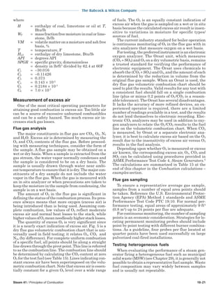 Steam 41 / Principles of Combustion 10-21
The Babcock & Wilcox Company
where
H = enthalpy of coal, limestone or oil at T,
Btu/lb
WF = massfractionfreemoistureincoalorlime-
stone, lb/lb
VM = volatile matter on a moisture and ash free
basis, %
T = temperature, F
HLS = enthalpy of dry limestone, Btu/lb
API = degrees API
SPGR = specific gravity, dimensionless
= density in lb/ft3
divided by 62.4 at 60F
C1 = −30.016
C2 = −0.11426
C3 = 0.373
C4 = 0.143 × 10-2
C5 = 0.2184 × 10-3
C6 = 7.0 × 10-7
Measurement of excess air
One of the most critical operating parameters for
attaining good combustion is excess air. Too little air
can be a source of excessive unburned combustibles
and can be a safety hazard. Too much excess air in-
creases stack gas losses.
Flue gas analysis
The major constituents in flue gas are CO2, O2, N2
and H2O. Excess air is determined by measuring the
O2 and CO2 contents of the flue gas. Before proceed-
ing with measuring techniques, consider the form of
the sample. A flue gas sample may be obtained on a
wet or dry basis. When a sample is extracted from the
gas stream, the water vapor normally condenses and
the sample is considered to be on a dry basis. The
sample is usually drawn through water near ambi-
ent temperature to ensure that it is dry. The major con-
stituents of a dry sample do not include the water
vapor in the flue gas. When the gas is measured with
an in situ analyzer or when precautions are taken to
keep the moisture in the sample from condensing, the
sample is on a wet basis.
The amount of O2 in the flue gas is significant in
defining the status of the combustion process. Its pres-
ence always means that more oxygen (excess air) is
being introduced than is being used. Assuming com-
plete combustion, low values of O2 reflect moderate
excess air and normal heat losses to the stack, while
highervaluesofO2 meanneedlesslyhigherstacklosses.
The quantity of excess O2 is very significant since
it is a nearly exact indication of excess air. Fig. 5 is a
dry flue gas volumetric combustion chart that is uni-
versally used in field testing; it relates O2, CO2 and
N2a (by difference). For complete uniform combustion
of a specific fuel, all points should lie along a straight
line drawn through the pivot point. This line is referred
to as the combustion line. The combustion line should
be determined by calculating the CO2 content at zero
O2 for the test fuel (see Table 15). Lines indicating con-
stant excess air have been superimposed on the volu-
metric combustion chart. Note that excess air is essen-
tially constant for a given O2 level over a wide range
of fuels. The O2 is an equally constant indication of
excess air when the gas is sampled on a wet or in situ
basis because the calculated excess air result is insen-
sitive to variations in moisture for specific types/
sources of fuel.
The current industry standard for boiler operation
is continuous monitoring of O2 in the flue gas with in
situ analyzers that measure oxygen on a wet basis.
Fortesting,thepreferredinstrumentisanelectronic
oxygen analyzer. The Orsat unit, which measures
(CO2 + SO2) and O2 on a dry volumetric basis, remains
a trusted standard for verifying the performance of
electronic equipment. The Orsat uses chemicals to
absorb the (CO2 + SO2) and O2, and the amount of each
is determined by the reduction in volume from the
original flue gas sample. When an Orsat is used, the
dry flue gas volumetric combustion chart should be
used to plot the results. Valid results for any test with
a consistent fuel should fall on a single combustion
line (plus or minus 0.2 points of O2 /CO2 is a reason-
able tolerance). The Orsat has several disadvantages.
It lacks the accuracy of more refined devices, an ex-
perienced operator is required, there are a limited
number of readings available in a test, and the results
do not lend themselves to electronic recording. Elec-
tronic CO2 analyzers may be used in addition to oxy-
gen analyzers to relate the O2 /CO2 results to the fuel
line on the volumetric combustion chart. When CO2
is measured, by Orsat or a separate electronic ana-
lyzer, it is best to calculate excess air based on the O2
result due to the insensitivity of excess air versus O2
results in the fuel analysis.
Depending upon whether O2 is measured or excess
air known, the corresponding excess air, O2, CO2 and
SO2 can be calculated using procedures provided in
ASME Performance Test Code 4, Steam Generators.5
The calculations are summarized in Table 15 at the
end of this chapter in the Combustion calculations –
examples section.
Flue gas sampling
To ensure a representative average gas sample,
samples from a number of equal area points should
be taken. Reference the U.S. Environmental Protec-
tion Agency (EPA) Method 1 standards and ASME
Performance Test Code PTC 19.10. For normal per-
formance testing, equal areas of approximately 9 ft2
(0.8 m2
) up to 24 points per flue are adequate.
For continuous monitoring, the number of sampling
points is an economic consideration. Strategies for lo-
cating permanent monitoring probes should include
point by point testing with different burner combina-
tions. As a guideline, four probes per flue located at
quarter points have been used successfully on large
pulverized coal-fired installations.
Testing heterogeneous fuels
When evaluating the performance of a steam gen-
erator firing a heterogeneous fuel such as municipal
solid waste (MSW) (see Chapter 29), it is generally not
possible to obtain a representative fuel sample. Waste
fuel composition may vary widely between samples
and is usually not repeatable.
 