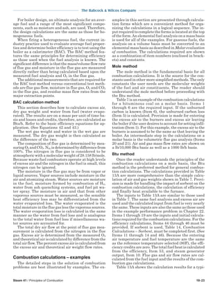 Steam 41 / Principles of Combustion 10-23
The Babcock & Wilcox Company
For boiler design, an ultimate analysis for an aver-
age fuel and a range of the most significant compo-
nents, such as moisture and ash, are used. Therefore,
the design calculations are the same as those for ho-
mogeneous fuels.
When firing a heterogeneous fuel, the current in-
dustry practice used to evaluate average fuel proper-
ties and determine boiler efficiency is to test using the
boiler as a calorimeter (BAC). The BAC method fea-
tures the same principles for determining efficiency
as those used when the fuel analysis is known. The
significant difference is that the mass/volume flow rate
of flue gas and moisture in the flue gas are measured
directly rather than being calculated based upon the
measured fuel analysis and O2 in the flue gas.
The additional measurements that are required for
the BAC test method versus conventional test meth-
ods are flue gas flow, moisture in flue gas, O2 and CO2
in the flue gas, and residue mass flow rates from the
major extraction points.
BAC calculation method
This section describes how to calculate excess air,
dry gas weight and water from fuel (water evapo-
rated). The results are on a mass per unit of time ba-
sis and losses and credits, therefore, are calculated as
Btu/h. Refer to the basic efficiency equations for ap-
plication. (See Equations 42 and 43.)
The wet gas weight and water in the wet gas are
measured. The dry gas weight is then calculated as
the difference of the two.
The composition of flue gas is determined by mea-
suringO2 andCO2.N2a isdeterminedbydifferencefrom
100%. The nitrogen in flue gas is considered to be
atmospheric with a molecular weight of 28.158 lb/mole.
Because waste fuel combustors operate at high levels
of excess air and the nitrogen in the fuel is small, this
nitrogen can be ignored.
The moisture in the flue gas may be from vapor or
liquid sources. Vapor sources include moisture in the
air and atomizing steam. Water sources are moisture
in the fuel, moisture formed by combustion of H2,
water from ash quenching systems, and fuel pit wa-
ter spray. The moisture in air and that from other
vaporous sources must be measured, so the sensible
heat efficiency loss may be differentiated from the
water evaporated loss. The water evaporated is the
total moisture in the flue gas less the vaporous sources.
The water evaporation loss is calculated in the same
manner as the water from fuel loss and is analogous
to the total water from fuel loss if miscellaneous wa-
ter sources are accounted for.
The total dry air flow at the point of flue gas mea-
surement is calculated from the nitrogen in the flue
gas. Excess air is determined from the measured O2
and theoretical air is calculated by difference from the
total air flow. The percent excess air is calculated from
the excess air and theoretical air weight flow rates.
Combustion calculations – examples
The detailed steps in the solution of combustion
problems are best illustrated by examples. The ex-
amples in this section are presented through calcula-
tion forms which are a convenient method for orga-
nizing the calculations in a logical sequence. The in-
put required to complete the forms is located at the top
of the form.An elemental fuel analysis on a mass basis
is used for all of the examples. For gaseous fuels, the
analysis on a volume basis must be converted to an
elemental mass basis as described in Molar evaluation
of combustion. The calculations required are shown
as a combination of item numbers (enclosed in brack-
ets) and constants.
Mole method
The mole method is the fundamental basis for all
combustion calculations. It is the source for the con-
stants used in other more simplified methods. The only
constants the user needs are the molecular weights
of the fuel and air constituents. The reader should
understand the mole method before proceeding with
the Btu method.
Table 7 is an example of the combustion calculations
for a bituminous coal on a molar basis. Items 1
through 6 are the required input. If the unburned
carbon is known (Item 6), the unburned carbon loss
(Item 5) is calculated. Provision is made for entering
the excess air to the burners and excess air leaving
the boiler if the user desires to account for setting infil-
tration (Item 1). For this example, the excess air to the
burners is assumed to be the same as that leaving the
boiler. An intermediate step in the calculations on a
molar basis is the volumetric flue gas analysis (Items
20 and 21). Air and gas mass flow rates are shown on
a lb/10,000 Btu basis as well as a 1000 lb/h basis.
Btu method
Once the reader understands the principles of the
combustion calculations on a mole basis, the Btu
method is the preferred method for general combus-
tion calculations. The calculations provided in Table
13A are more comprehensive than the simple calcu-
lation of air and gas weights shown in Table 7. Provi-
sion is made for handling the impact of sorbent on the
combustion calculations, the calculation of efficiency
and finally heat available to the furnace.
The inputs to Table 13A are similar to those used
in Table 7. The same fuel analysis and excess air are
used and the calculated input from fuel is very nearly
the same. These inputs are also the same as those used
in the example performance problem in Chapter 22.
Items 1 through 19 are the inputs and initial calcula-
tions required for the combustion calculations. For the
efficiency calculations, Items 44 through 46 must be
provided. If sorbent is used, Table 14, Combustion
Calculations – Sorbent, must be completed first. (See
Items 11 through 14 and 46). Because the entering
air temperature and fuel temperature are the same
as the reference temperature selected (80F), the effi-
ciency credits are zero. The total fuel heat is calculated
from the efficiency, Item 53, and steam generator
output, Item 10. Flue gas and air flow rates are cal-
culated from the fuel input and the results of the com-
bustion gas calculations.
Table 13A shows the calculation results for a typi-
 