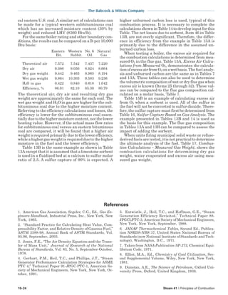10-24 Steam 41 / Principles of Combustion
The Babcock & Wilcox Company
cal eastern U.S. coal. A similar set of calculations can
be made for a typical western subbituminous coal
which has an increased moisture content (30% by
weight) and reduced LHV (8360 Btu/lb).
For the same boiler rating and other boundary con-
ditions, the results can be compared on a lb per 10,000
Btu basis:
Eastern Western No. 6 Natural
Bit. Subbit. Oil Gas
Theoretical air 7.572 7.542 7.437 7.220
Dry air 9.086 9.050 8.924 8.664
Dry gas weight 9.442 9.463 8.965 8.194
Wet gas weight 9.864 10.303 9.583 9.236
H2O in gas 0.422 0.840 0.618 1.042
Efficiency, % 86.91 82.10 85.30 80.79
The theoretical air, dry air and resulting dry gas
weight are approximately the same for each coal. The
wet gas weight and H2O in gas are higher for the sub-
bituminous coal due to the higher moisture content.
Referring to the efficiency calculations and losses, the
efficiency is lower for the subbituminous coal essen-
tially due to the higher moisture content, not the lower
heating value. However, if the actual mass flow rates
for subbituminous coal versus an eastern bituminous
coal are compared, it will be found that a higher air
weight is required primarily due to the lower efficiency,
while a higher gas weight is required due to the higher
moisture in the fuel and the lower efficiency.
Table 13B is the same example as shown in Table
13A except that it is assumed that a limestone sorbent
is used in a fluidized bed at a calcium to sulfur molar
ratio of 2.5. A sulfur capture of 90% is expected. A
higher unburned carbon loss is used, typical of this
combustion process. It is necessary to complete the
calculations shown in Table 14 to develop input for this
Table. The net losses due to sorbent, Item 46 in Table
13B, are not overly significant. Therefore, the differ-
ence in efficiency from the example in Table 13A is
primarily due to the difference in the assumed un-
burned carbon loss.
When testing a boiler, the excess air required for
the combustion calculations is determined from mea-
sured O2 in the flue gas. Table 15A, Excess Air Calcu-
lations from Measured O2, demonstrates the calcula-
tion of excess air from O2 on a wet basis. The fuel analy-
sis and unburned carbon are the same as in Tables 7
and 13A. These tables can also be used to determine
the volumetric composition of wet or dry flue gas when
excess air is known (Items 25 through 32). These val-
ues can be compared to the flue gas composition cal-
culated on a molar basis, Table 7.
Table 15B is an example of calculating excess air
from O2 when a sorbent is used. All of the sulfur in
the fuel will not be converted to sulfur dioxide. There-
fore, the sulfur capture must first be determined from
Table 16, Sulfur Capture Based on Gas Analysis. The
example presented in Tables 13B and 14 is used as
the basis for this example. The flue gas composition
in Tables 13A and 13B can be compared to assess the
impact of adding the sorbent.
When units firing municipal solid waste or refuse-
derived fuels are tested, it is not practical to determine
the ultimate analysis of the fuel. Table 17, Combus-
tion Calculations – Measured Gas Weight, shows the
combustion calculations for determining dry gas
weight, water evaporated and excess air using mea-
sured gas weight.
1. American Gas Association, Segeler, C.G., Ed., Gas En-
gineers Handbook, Industrial Press, Inc., New York, New
York, 1965.
2. “Standard Practice for Calculating Heat Value, Com-
pressibility Factor, and Relative Density of Gaseous Fuel,”
ASTM 3588-98, Annual Book of ASTM Standards, Vol.
05.06, September, 2003.
3. Jones, F.E., “The Air Density Equation and the Trans-
fer of Mass Unit,” Journal of Research of the National
Bureau of Standards, Vol. 83, No. 5, September-October,
1978.
4. Gerhart, P.M., Heil, T.C., and Phillips, J.T., “Steam
Generator Performance Calculation Strategies for ASME
PTC 4,” Technical Paper 91-JPGC-PTC-1, American So-
ciety of Mechanical Engineers, New York, New York, Oc-
tober, 1991.
References
5. Entwistle, J., Heil, T.C., and Hoffman, G.E., “Steam
Generation Efficiency Revisited,” Technical Paper 88-
JPGCLPTC-3, American Society of Mechanical Engineers,
New York, New York, September, 1988.
6. JANAF Thermochemical Tables, Second Ed., Publica-
tion NSRDS-NBS 37, United States National Bureau of
Standards (now National Institute of Standards and Tech-
nology), Washington, D.C., 1971.
7. Taken from NASA Publication SP-273, Chemical Equi-
librium Code, 1971.
8. Elliot, M.A., Ed., Chemistry of Coal Utilization, Sec-
ond Supplemental Volume, Wiley, New York, New York,
1981.
9. Dunstan, A.E., The Science of Petroleum, Oxford Uni-
versity Press, Oxford, United Kingdom, 1938.
 