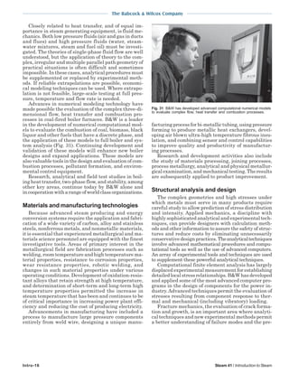 The Babcock & Wilcox Company
Intro-16 Steam 41 / Introduction to Steam
Closely related to heat transfer, and of equal im-
portance in steam generating equipment, is fluid me-
chanics. Both low pressure fluids (air and gas in ducts
and flues) and high pressure fluids (water, steam-
water mixtures, steam and fuel oil) must be investi-
gated. The theories of single-phase fluid flow are well
understood, but the application of theory to the com-
plex, irregular and multiple parallel path geometry of
practical situations is often difficult and sometimes
impossible. In these cases, analytical procedures must
be supplemented or replaced by experimental meth-
ods. If reliable extrapolations are possible, economi-
cal modeling techniques can be used. Where extrapo-
lation is not feasible, large-scale testing at full pres-
sure, temperature and flow rate is needed.
Advances in numerical modeling technology have
made possible the evaluation of the complex three-di-
mensional flow, heat transfer and combustion pro-
cesses in coal-fired boiler furnaces. B&W is a leader
in the development of numerical computational mod-
els to evaluate the combustion of coal, biomass, black
liquor and other fuels that have a discrete phase, and
the application of these models to full boiler and sys-
tem analysis (Fig. 31). Continuing development and
validation of these models will enhance new boiler
designs and expand applications. These models are
also valuable tools in the design and evaluation of com-
bustion processes, pollutant formation, and environ-
mental control equipment.
Research, analytical and field test studies in boil-
ing heat transfer, two-phase flow, and stability, among
other key areas, continue today by B&W alone and
incooperationwitharangeofworldclassorganizations.
Materials and manufacturing technologies
Because advanced steam producing and energy
conversion systems require the application and fabri-
cation of a wide variety of carbon, alloy and stainless
steels, nonferrous metals, and nonmetallic materials,
it is essential that experienced metallurgical and ma-
terials science personnel are equipped with the finest
investigative tools. Areas of primary interest in the
metallurgical field are fabrication processes such as
welding, room temperature and high temperature ma-
terial properties, resistance to corrosion properties,
wear resistance properties, robotic welding, and
changes in such material properties under various
operating conditions. Development of oxidation-resis-
tant alloys that retain strength at high temperature,
and determination of short-term and long-term high
temperature properties permitted the increase in
steam temperature that has been and continues to be
of critical importance in increasing power plant effi-
ciency and reducing the cost of producing electricity.
Advancements in manufacturing have included a
process to manufacture large pressure components
entirely from weld wire, designing a unique manu-
facturing process for bi-metallic tubing, using pressure
forming to produce metallic heat exchangers, devel-
oping air blown ultra-high temperature fibrous insu-
lation, and combining sensor and control capabilities
to improve quality and productivity of manufactur-
ing processes.
Research and development activities also include
the study of materials processing, joining processes,
process metallurgy, analytical and physical metallur-
gical examination, and mechanical testing. The results
are subsequently applied to product improvement.
Structural analysis and design
The complex geometries and high stresses under
which metals must serve in many products require
careful study to allow prediction of stress distribution
and intensity. Applied mechanics, a discipline with
highly sophisticated analytical and experimental tech-
niques, can provide designers with calculation meth-
ods and other information to assure the safety of struc-
tures and reduce costs by eliminating unnecessarily
conservativedesignpractices.Theanalyticaltechniques
involve advanced mathematical procedures and compu-
tational tools as well as the use of advanced computers.
An array of experimental tools and techniques are used
to supplement these powerful analytical techniques.
Computational finite element analysis has largely
displaced experimental measurement for establishing
detailed local stress relationships. B&W has developed
and applied some of the most advanced computer pro-
grams in the design of components for the power in-
dustry.Advanced techniques permit the evaluation of
stresses resulting from component response to ther-
mal and mechanical (including vibratory) loading.
Fracture mechanics, the evaluation of crack forma-
tion and growth, is an important area where analyti-
cal techniques and new experimental methods permit
a better understanding of failure modes and the pre-
Fig. 31 B&W has developed advanced computational numerical models
to evaluate complex flow, heat transfer and combustion processes.
 