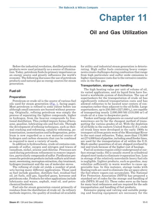The Babcock & Wilcox Company
Steam 41 / Oil and Gas Utilization 11-1
Chapter 11
Oil and Gas Utilization
Before the industrial revolution, distilled petroleum
products were used primarily as a source of illumina-
tion. Today, petroleum finds its primary importance as
an energy source and greatly influences the world’s
economy. The following discusses the use of petroleum
products and natural gas as energy sources for steam
generation.
Fuel oil
Preparation
Petroleum or crude oil is the source of various fuel
oils used for steam generation (Fig. 1, facing page).
Most petroleum is refined to some extent before use
although small amounts are burned without process-
ing. Originally, refining petroleum was simply the
process of separating the lighter compounds, higher
in hydrogen, from the heavier compounds by frac-
tional distillation. This yielded impure forms of kero-
sene, gasoline, lubricating oils and fuel oils. Through
the development of refining techniques, such as ther-
mal cracking and reforming, catalytic reforming, po-
lymerization, isomerization and hydrogenation, petro-
leum is now regarded as a raw material source of
hydrogen and carbon elements that can be combined
as required to meet a variety of needs.
In addition to hydrocarbons, crude oil contains com-
pounds of sulfur, oxygen and nitrogen and traces of
vanadium, nickel, arsenic and chlorine. Processes are
used during petroleum refinement to remove impuri-
ties, particularly compoundsofsulfur.Purificationpro-
cessesforpetroleumproductsincludesulfuricacidtreat-
ment,sweetening,mercaptanextraction,claytreatment,
hydrogen treatment and the use of molecular sieves.
The refining of crude oil yields a number of prod-
ucts having many different applications. Those used
as fuel include gasoline, distillate fuel, residual fuel
oil, jet fuels, still gas, liquefied gases, kerosene and
petroleumcoke.Productsforotherapplicationsinclude
lubricants and waxes, asphalt, road oil, and petro-
chemical feedstock.
Fuel oils for steam generation consist primarily of
residues from the distillation of crude oil. As refinery
methods improve, the quality of residual oil available
for utility and industrial steam generation is deterio-
rating. High sulfur fuels containing heavy compo-
nents create challenges during combustion that range
from high particulate and sulfur oxide emissions to
higher maintenance costs due to the corrosive constitu-
ents in the flue gas.
Transportation, storage and handling
The high heating value per unit of volume of oil,
its varied applications, and its liquid form have fos-
tered a worldwide system of distribution. The use of
supertankers for the transportation of crude oil has
significantly reduced transportation costs and has
allowed refineries to be located near centers of con-
sumption rather than adjacent to the oil fields. Large
supertankers, up to 250,000 t (227,000 tm), are capable
of transporting nearly 2,000,000 bbl (318,000 m3
) of
crude oil at a time to deepwater ports.
Tanker and barge shipments on coastal and inland
waterways are by far the cheapest method of trans-
porting the various grades of oil. With the depletion
of oil fields in the eastern United States (U.S.), crude
oil trunk lines were developed in the early 1900s to
transport oil from points west of the Mississippi River
to the east coast refineries. Today, more than 170,000
mi(274,000km)ofpipeline,includingsmallfeederlines,
are used for the transportation of oil within the U.S.
Much smaller quantities of oil are shipped overland by
rail and truck because of the higher cost of haulage.
Fuel oil systems require either underground or sur-
face storage tanks. Oil is usually stored in cylindrical
shaped steel tanks to eliminate evaporation loss. Loss
in storage of the relatively nonvolatile heavy fuel oils
is negligible. Lighter products, such as gasoline, may
volatilize sufficiently in warm weather to cause ap-
preciable loss. In this instance, storage tanks with
floating roofs are used to eliminate the air space above
the fuel where vapors can accumulate. The National
Fire Protection Association (NFPA) has prepared a
standard set of codes for the storage and handling of
oils (NFPA 30 and 31). These codes serve as the basis
for many local ordinances and are required for the safe
transportation and handling of fuel products.
Extensive piping and valving and suitable pump-
ing and heating equipment are necessary for the
 