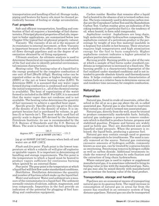 The Babcock & Wilcox Company
11-2 Steam 41 / Oil and Gas Utilization
transportation and handling of fuel oil. Storage tanks,
piping and heaters for heavy oils must be cleaned pe-
riodically because of fouling or sludge accumulation.
Fuel properties
Safe and efficient transportation, handling and com-
bustion of fuel oil requires a knowledge of fuel charac-
teristics.Principalphysicalpropertiesoffueloils,impor-
tant to boiler applications, are summarized below (see
Chapter 9 for typical fuel oil physical property values):
Viscosity The viscosity of an oil is the measure of
its resistance to internal movement, or flow. Viscosity
is important because of its effect on the rate at which
oil flows through pipelines and on the degree of at-
omization obtained by oil firing equipment.
Ultimate analysis An ultimate analysis is used to
determine theoretical air requirements for combustion
of the fuel and also to identify potential environmen-
tal emission characteristics.
Heating value The heating value of a liquid fuel is
the energy produced by the complete combustion of
one unit of fuel [Btu/lb (J/kg)]. Heating value can be
reported either as the gross or higher heating value
(HHV) or the net or lower heating value (LHV). To
determine HHV, it is assumed that any water vapor
formed during combustion is condensed and cooled to
the initial temperature (i.e., all of the chemical energy
is available). The heat of vaporization of the water
formed is included in the HHV. For LHV, it is assumed
that the water vapor does not condense and is not
available. The heating value determines the quantity
of fuel necessary to achieve a specified heat input.
Specific gravity Specific gravity (sp gr) is the ratio
of the density of oil to the density of water. It is im-
portant because fuel is purchased by volume, in gal-
lons (l) or barrels (m3
). The most widely used fuel oil
gravity scale is degree API devised by the American
Petroleum Institute; its use is recommended by the
U.S. Bureau of Standards and the U.S. Bureau of
Mines. The scale is based on the following formula:
degreesAPI =
141 5.
sp gr at 60/60F (16/16C)
– 131.5
[sp gr at 60/60F (16/16C) means when both oil and
water are at 60F (16C)]
Flash and fire point Flash point is the lowest tem-
perature at which a volatile oil will give off explosive
or ignitable vapors. It is important in determining oil
handling and storage requirements. The fire point is
the temperature to which a liquid must be heated to
produce vapors sufficient for continuous burning
when ignited by an external flame.
Pourpoint Thepourpointisthetemperatureatwhich
aliquidfuelwillfirstflowunderstandardizedconditions.
Distillation Distillation determines the quantity
and number of fractions which make up the liquid fuel.
Water and sediment Water and sediment are a mea-
sure of the contaminates in a liquid fuel. The sediment
normally consists of calcium, sodium, magnesium, and
iron compounds. Impurities in the fuel provide an
indication of the potential for plugging of fuel han-
dling and combustion equipment.
Carbon residue Residue that remains after a liquid
fuel is heated in the absence of air is termed carbon resi-
due. The tests commonly used to determine carbon resi-
duearetheConradsonCarbonTestandtheRamsbottom
Carbon Test. Carbon residue gives an indication of the
coking tendency of a particular fuel (i.e. the tendency of
oil, when heated, to form solid compounds).
Asphaltene content Asphaltenes are long chain,
high molecular weight hydrocarbon compounds. The
asphaltene content of a petroleum product is the per-
centage by weight of wax free material insoluble in
n-heptane but soluble in hot benzene. Their structure
requires high temperatures and high atomization
energy for the fuel to burn completely. Higher
asphaltene content indicates a higher potential to
produce particulate emissions.
Burning profile Burning profile is a plot of the rate
at which a sample of fuel burns under standard con-
ditions as temperature is increased at a fixed rate. The
burning profile is a characteristic fingerprint of the
fuel oxidized under standard conditions and is not in-
tended to provide absolute kinetic and thermodynamic
data. It helps evaluate combustion characteristics of
various fuels on a relative basis to determine excess air
and residence time necessary for complete combustion.
Natural gas
Preparation
Natural gas, found in crude oil reservoirs, either dis-
solved in the oil or as a gas cap above the oil, is called
associated gas. Natural gas is also found in reservoirs
that contain no oil and is termed non-associated gas.
Natural gas, directly from the well, must be treated
to produce commercially marketable fuels. Initially,
natural gas undergoes a process to remove conden-
sate which is distilled to produce butane, propane and
stabilized gasoline. Propane and butane are widely
used as bottle gas. They are distributed and stored
liquefied under pressure. When the pressure is re-
leased, the liquid boils, producing a gaseous fuel.
Natural gas may contain enough sand or gaseous
sulfur compounds to be troublesome. The sand is usu-
ally removed at the source. Natural gas containing
excessive amounts of hydrogen sulfide, commonly
known as sour gas, can be treated by a process known
as sweetening. Sweetening removes hydrogen sulfide
as well as carbon dioxide. Additional treatments in-
clude the removal of mercaptan by soda fixation and
the extraction of long chain hydrocarbons.
Where natural gas is used to replace or supplement
manufactured gas, it is sometimes reformed to bring its
heating value in line with the manufactured gas. Natu-
ral gas may also be mixed directly with manufactured
gas to increase the heating value of the final product.
Transportation, storage and handling
Pipelines are an economical means of transporting
natural gas in its gaseous form. The rapid increase in
consumption of natural gas in areas far from the
source has resulted in an extensive system of long
distance pipelines. Natural gas can also be transported
 