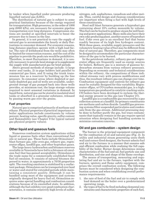 The Babcock & Wilcox Company
Steam 41 / Oil and Gas Utilization 11-3
by tanker when liquefied under pressure producing
liquefied natural gas (LNG).
The distribution of natural gas is subject to some
practical limitations because of the energy required
for transportation. High pressures, in the order of 1000
psig (6895 kPa), are necessary for economic pipeline
transportation over long distances. Compression sta-
tions are needed at specified intervals to boost the
pressure due to losses in the line.
In general, it is not practical to vary the supply of
natural gas to accommodate the hourly or daily fluc-
tuations in consumer demand. For economic reasons,
long distance pipelines operate with a high load fac-
tor. The rate of withdrawal from the wells may often
be limited for conservation reasons, and the cost of the
pipeline to provide the peak rate would be prohibitive.
Therefore, to meet fluctuations in demand, it is usu-
ally necessary to provide localstorageortosupplement
the supply with manufactured gas for brief periods.
Above ground methods of storage include: 1) large
water seal tanks, 2) in-pipe holders laid parallel to
commercial gas lines, and 3) using the trunk trans-
mission line as a reservoir by building up the line
pressure. In consumer areas where depleted or par-
tially depleted gas and oil wells are available, under-
ground storage of gas pumped back into these wells
provides, at minimum cost, the large storage volume
required to meet seasonal variations in demand. In
liquid form, natural gas can be stored in insulated steel
tanks or absorbed in a granular substance, released
by passing warm gas over the grains.
Fuel properties
Natural gas is comprised primarily of methane and
ethane. Physical properties of practical importance to
boiler applications include constituents by volume
percent, heating value, specific gravity, sulfur content
and flammability (see Chapter 9 for typical natural
gas physical property values).
Other liquid and gaseous fuels
Numerous combustion system applications utilize
liquid or gaseous fuels other than conventional fuel
oils or natural gas. These fuels include Orimulsion®
,
blast furnace gas, coke oven gas, refinery gas, regen-
erator offgas, landfill gas, and other byproduct gases.
The large heavy hydrocarbon and bitumen reserves
available in Venezuela have led to a bitumen oil emul-
sion fuel that has gained acceptability. Orimulsion is
the trade name for a commercially established fossil
fuel oil emulsion. It consists of natural bitumen dis-
persed in water, in approximately a 70/30 proportion
split. The resulting emulsion is stabilized by a surfac-
tant package. Orimulsion can be transported over land
or water and stored for extended periods while main-
taining a consistent quality. Although it can be
handled using most of the equipment and systems
originally designed for heavy fuel oil, Orimulsion re-
quires some special handling and combustion consid-
erations because of its emulsified state. In addition,
although the fuel exhibits very good combustion char-
acteristics, it contains relatively high levels of sulfur,
nitrogen, ash, asphaltenes, vanadium and other met-
als. Thus, careful design and cleanup considerations
are important when firing a fuel with high levels of
these constituents.
Steel mill blast furnaces generate a byproduct gas
containing about 25% carbon monoxide by volume.
This fuel can be burned to produce steam for mill heat-
ing and power applications. Many mills also have their
own coke producing plant, another source of byproduct
fuel. Coke oven gas is an excellent fuel that burns
readily because of its high free hydrogen content.
With these gases, available supply pressures and the
volumetric heating value of fuel may be different from
that of natural gas. Therefore, gas components must
be designed to accommodate the particular character-
istics of the gas to be burned.
In the petroleum industry, refinery gas and regen-
erator offgas are frequently used as energy sources
for boilers. Refinery gas is a mixture of gaseous hy-
drocarbon streams from various refinery processes.
Depending on economic and technical considerations
within the refinery, the compositions of these indi-
vidual streams vary with process modifications and
thus, the resultant refinery gas can change over time.
Combustion equipment and controls for refinery gas
must be suitably designed for this variability. Regen-
erator offgas, or CO (carbon monoxide) gas, is a high-
temperature gas produced in catalytic cracking units.
CO boilers have been developed to reclaim the ther-
mal energy present in this gas (see Chapter 27).
Landfill gas is a combustible gas recovered by a gas
collection system at a landfill. Its primary constituents
are methane and carbon dioxide. Landfill gas process-
ing systems filter suspended particulates and conden-
sate from the gas stream. Additional processing may
be done to further purify the gas, but trace contami-
nants that typically remain in the gas require special
attention when designing fuel handling systems to
minimize corrosion concerns.
Oil and gas combustion – system design
The burner is the principal equipment component
for the combustion of oil and natural gas (Fig. 2). In
utility and industrial steam generating units (both
wall and corner-fired designs), the burner admits fuel
and air to the furnace in a manner that ensures safe
and efficient combustion while realizing the full capa-
bility of the boiler. Burner design determines mixing
characteristics of the fuel and air, fuel particle size and
distribution, and size and shape of the flame envelope.
The means of transporting, measuring and regu-
lating fuel and air to the furnace, together with the
burners, igniters and flame safety equipment, com-
prises the overall combustion system. The following
factors must be considered when designing the com-
bustion system and when establishing overall perfor-
mance requirements:
1. the rate of feed of the fuel and air to comply with
load demand on the boiler over a predetermined
operating range,
2. the types of fuel to be fired including elemental con-
stituents and characteristic properties of each fuel,
 