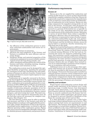 The Babcock & Wilcox Company
11-4 Steam 41 / Oil and Gas Utilization
3. the efficiency of the combustion process to mini-
mize unburned combustibles and excess air re-
quirements,
4. imposed limitations on emissions,
5. physical size and complexity of the furnace and
burners to establish the most efficient and eco-
nomic design,
6. hardware design and material properties of the
combustion equipment to ensure reliable uninter-
rupted service for long firing periods, and
7. safety standards and procedures for control of the
burners and boiler, including starting, stopping,
load changes and variations in fuel.
The combustion system must be designed for opti-
mum flexibility of operation, including the potential
for variations in fuel type, fuel firing rate and combi-
nations of burners in and out of service. Control must
be simple and direct to ensure rapid response to vary-
ing load demands.
Combustion air is typically conveyed to the burn-
ers by forced draft fans. To improve both thermal and
combustion efficiency and further ensure burner sta-
bility, combustion air is normally preheated to a tem-
perature of 400 to 600F (204 to 316C) by air preheaters
located downstream of the fans. The fans must be
capable of delivering adequate quantities of air for
complete combustion at a pressure sufficient to over-
come losses across the air preheaters, burners, control
dampers, and intervening duct work. The total com-
bustion air is that required to theoretically burn all
the fuel plus excess air necessary for complete com-
bustion. (See Chapter 10.)
The fuel delivery system must be able to regulate
fuel pressure and flow to the burners and must be
safeguarded in accordance with applicable fire protec-
tion codes. Proper distribution of fuel to the burners,
in multiple burner applications, is critical to safe and
efficient operation of the combustion system. Piping
and valves must be designed for allowable velocity lim-
its,absolutepressurerequirements,andpressurelosses.
Performance requirements
Excess air
Excess air is the air supplied for combustion and
cooling of idle burners in excess of that theoretically
required for complete oxidation of the fuel. Excess air
is generally required to compensate for imperfections
in the air delivery system that results in maldistribu-
tion of combustion air to the burners. Excess air also
helps compensate for imperfect mixing of the air and
fuel in the furnace. At full load, with all burners in
service, excess air required for gas and oil firing, ex-
pressed as a percent of theoretical air, is typically in
the range of 5 to 10%, depending upon fuel type and
the requirements of the combustion system. Operation
at excess air levels below these values is possible if
combustion efficiency does not deteriorate. Combus-
tion efficiency is measured in terms of carbon monox-
ide, unburned combustibles in the ash, soot, particu-
late matter and stack opacity. Through careful design
of the burners and the air delivery system, excess air
can be held to a minimum, thereby minimizing sen-
sible heat loss to the stack.
Operation at partial load requires additional excess
air. When operating with all burners in service at re-
duced load, lower air velocity at the burners results
in reduced mixing efficiency of the fuel and air. In-
creasing the excess air improves combustion turbu-
lence and maintains overall combustion efficiency.
Additional excess air and improved burner mixing also
compensate for lower furnace temperature during
partial load operation. In some instances, boiler per-
formance dictates the use of higher than normal ex-
cess air at reduced loads to maintain steam tempera-
ture or to minimize cold end corrosion.
Additional excess air is also necessary when oper-
ating with burners out of service. Sufficient cooling
air must be provided to idle burners to prevent over-
heat damage. Permanent thermocouples installed on
selected burners measure metal temperatures and
establish the minimum excess air necessary to main-
tain burner temperatures below the maximum use
limits of the steel. Excess air for burner cooling varies
with the percentage of burners out of service.
Stability and turndown
Proper burner and combustion system design will
permit stable operation of the burners over a wide
operating range. A stable burner, best determined
through visual observation, is one where the flame
front remains relatively stationary and the root of the
flame is securely anchored near the burner fuel ele-
ment. To ensure stable combustion, the burner must
be designed to prevent blowoff or flashback of the
flame for varying rates of fuel and air flow.
It is often desirable to operate over a wide boiler
load range without taking burners out of service. This
reduces partial load excess air requirements to cool
idle burners. The burners must therefore be capable
of operating in a turned down condition. Burner turn-
down is defined as the ratio of full load fuel input to
partial load input while still maintaining stable com-
bustion. Limitations in burner turndown are gener-
Fig. 2 Typical oil and gas utility boiler burner front.
 