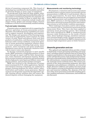 The Babcock & Wilcox Company
Steam 41 / Introduction to Steam Intro-17
diction of remaining component life. This branch of
technology has contributed to the feasibility and safety
of advanced designs in many types of equipment.
To provide part of the basis for these models, exten-
sivecomputer-controlledexperimentalfacilitiesallowthe
assessment of mechanical properties for materials un-
der environments similar to those in which they will
operate. Some of the evaluations include tensile and
impact testing, fatigue and corrosion fatigue, fracture
toughness,aswellasenvironmentallyassistedcracking.
Fuel and water chemistry
Chemistry plays an important role in supporting the
effective operation of steam generating systems.
Therefore, diversified chemistry capabilities are essen-
tial to support research, development and engineer-
ing. The design and operation of fuel burning equip-
ment must be supported by expert analysis of a wide
variety of solid, liquid and gaseous fuels and their
products of combustion, and characterization of their
behavior under various conditions. Long-term opera-
tion of steam generating equipment requires exten-
sive water programs including high purity water
analysis, water treatment and water purification.
Equipment must also be chemically cleaned at inter-
vals to remove water-side deposits.
To develop customized programs to meet specific
needs, B&W maintains a leadership position in these
areas through an expert staff for fuels characteriza-
tion, water chemistry and chemical cleaning. Studies
focusonwatertreatment,productionandmeasurement
ofultra-highpuritywater(partsperbillion),water-side
deposit analysis, and corrosion product transport.
B&W was involved in the introduction of oxygen
water treatment for U.S. utility applications. Special-
ized chemical cleaning evaluations are conducted to
prepare cleaning programs for utility boilers, indus-
trial boilers and nuclear steam generators. Special
analyses are frequently required to develop boiler-spe-
cific cleaning solvent solutions that will remove the
desired deposits without damaging the equipment.
Measurements and monitoring technology
Development, evaluation and accurate assessment
of modern power systems require increasingly precise
measurements in difficult to reach locations, often in
hostile environments. To meet these demanding
needs, B&W continues the investigation of specialized
sensors, measurement and nondestructive examina-
tion. B&W continues to develop diagnostic methods
that lead to advanced systems for burner and combus-
tion systems as well as boiler condition assessment.
These techniques have been used to aid in labora-
tory research such as void fraction measurements for
steam-water flows. They have also been applied to
operating steam generating systems. New methods
have been introduced by B&W to nondestructively
measure oxide thicknesses on the inside of boiler
tubes, detect hydrogen damage, and detect and mea-
sure corrosion fatigue cracks.Acoustic pyrometry sys-
tems have been introduced by B&W to nonintrusively
measure high temperature gases in boiler furnaces.
Steam/its generation and use
This updated and expanded edition provides a broad,
in-depth look at steam generating technology and equip-
ment, including related auxiliaries that are of interest to
engineersandstudentsinthesteampowerindustry.The
reader will find discussions of the fundamental technolo-
giessuchasthermodynamics,fluidmechanics,heattrans-
fer,solidmechanics,numericalandcomputationalmeth-
ods,materialsscienceandfuelsscience.Thevariouscom-
ponents of the steam generating equipment, plus their
integration and performance evaluation, are covered in
depth. Extensive additions and updates have been made
to the chapters covering environmental control technolo-
gies and numerical modeling. Key elements of the bal-
anceofthesteamgeneratingsystemlifeincludingopera-
tion,conditionassessment,maintenance,andretrofitsare
alsodiscussed.
 