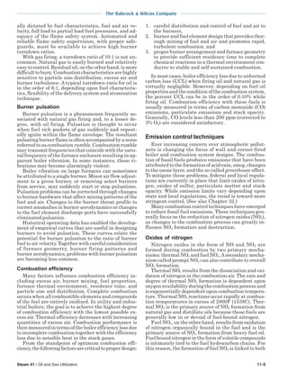 The Babcock & Wilcox Company
Steam 41 / Oil and Gas Utilization 11-5
ally dictated by fuel characteristics, fuel and air ve-
locity, full load to partial load fuel pressures, and ad-
equacy of the flame safety system. Automated and
reliable flame safety supervision, with proper safe-
guards, must be available to achieve high burner
turndown ratios.
With gas firing, a turndown ratio of 10:1 is not un-
common. Natural gas is easily burned and relatively
easy to control. Residual oil, on the other hand, is more
difficulttoburn.Combustioncharacteristicsarehighly
sensitive to particle size distribution, excess air and
burner turbulence. A typical turndown ratio for oil is
in the order of 6:1, depending upon fuel characteris-
tics, flexibility of the delivery system and atomization
technique.
Burner pulsation
Burner pulsation is a phenomenon frequently as-
sociated with natural gas firing and, to a lesser de-
gree, with oil firing. Pulsation is thought to occur
when fuel rich pockets of gas suddenly and repeat-
edly ignite within the flame envelope. The resultant
pulsating burner flame is often accompanied by a noise
referred to as combustion rumble. Combustion rumble
may transmit frequencies that coincide with the natu-
ral frequency of the furnace enclosure resulting in ap-
parent boiler vibration. In some instances, these vi-
brations may become alarmingly violent.
Boiler vibration on large furnaces can sometimes
be attributed to a single burner. Minor air flow adjust-
ment to a given burner, or removing select burners
from service, may suddenly start or stop pulsations.
Pulsation problems can be corrected through changes
to burner hardware that affect mixing patterns of the
fuel and air. Changes to the burner throat profile to
correct anomalies in burner aerodynamics or changes
to the fuel element discharge ports have successfully
eliminated pulsation.
Historical operating data has enabled the develop-
ment of empirical curves that are useful in designing
burners to avoid pulsation. These curves relate the
potential for burner pulsation to the ratio of burner
fuel to air velocity. Together with careful consideration
of furnace geometry, burner firing patterns and
burner aerodynamics, problems with burner pulsation
are becoming less common.
Combustion efficiency
Many factors influence combustion efficiency in-
cluding excess air, burner mixing, fuel properties,
furnace thermal environment, residence time, and
particle size and distribution. Complete combustion
occurs when all combustible elements and compounds
of the fuel are entirely oxidized. In utility and indus-
trial boilers, the goal is to achieve the highest degree
of combustion efficiency with the lowest possible ex-
cess air. Thermal efficiency decreases with increasing
quantities of excess air. Combustion performance is
then measured in terms of the boiler efficiency loss due
to incomplete combustion together with the efficiency
loss due to sensible heat in the stack gases.
From the standpoint of optimum combustion effi-
ciency, the following factors are critical to proper design:
1. careful distribution and control of fuel and air to
the burners,
2. burner and fuel element design that provides thor-
ough mixing of fuel and air and promotes rapid,
turbulent combustion, and
3. proper burner arrangement and furnace geometry
to provide sufficient residence time to complete
chemical reactions in a thermal environment con-
ducive to stable and self-sustained combustion.
In most cases, boiler efficiency loss due to unburned
carbon loss (UCL) when firing oil and natural gas is
virtually negligible. However, depending on fuel oil
properties and the condition of the combustion system,
the percent UCL can be in the order of 0.10% while
firing oil. Combustion efficiency with these fuels is
usually measured in terms of carbon monoxide (CO)
emissions, particulate emissions and stack opacity.
Generally, CO levels less than 200 ppm (corrected to
3% O2) are considered satisfactory.
Emission control techniques
Ever increasing concern over atmospheric pollut-
ants is changing the focus of wall and corner-fired
boiler and combustion system designs. The combus-
tion of fossil fuels produces emissions that have been
attributed to the formation of acid rain, smog, changes
to the ozone layer, and the so-called greenhouse effect.
To mitigate these problems, federal and local regula-
tions are currently in place that limit oxides of nitro-
gen, oxides of sulfur, particulate matter and stack
opacity. While emission limits vary depending upon
state and local regulations, the trend is toward more
stringent control. (See also Chapter 32.)
Many combustion control techniques have emerged
to reduce fossil fuel emissions. These techniques gen-
erally focus on the reduction of nitrogen oxides (NOx),
as changes to the combustion process can greatly in-
fluence NOx formation and destruction.
Oxides of nitrogen
Nitrogen oxides in the form of NO and NO2 are
formed during combustion by two primary mecha-
nisms: thermal NOx and fuel NOx.Asecondary mecha-
nism called prompt NOx can also contribute to overall
NOx formation.
Thermal NOx results from the dissociation and oxi-
dation of nitrogen in the combustion air. The rate and
degree of thermal NOx formation is dependent upon
oxygen availability during the combustion process and
is exponentially dependent upon combustion tempera-
ture. Thermal NOx reactions occur rapidly at combus-
tion temperatures in excess of 2800F (1538C). Ther-
mal NOx is the primary source of NOx formation from
natural gas and distillate oils because these fuels are
generally low in or devoid of fuel-bound nitrogen.
Fuel NOx, on the other hand, results from oxidation
of nitrogen organically bound in the fuel and is the
primary source of NOx formation from heavy fuel oil.
Fuel bound nitrogen in the form of volatile compounds
is intimately tied to the fuel hydrocarbon chains. For
this reason, the formation of fuel NOx is linked to both
 