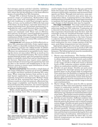 The Babcock & Wilcox Company
11-6 Steam 41 / Oil and Gas Utilization
fuel nitrogen content and fuel volatility. Inhibiting
oxygen availability during the early stages of combus-
tion, where the fuel devolatilizes, is the most effective
means of controlling fuel NOx formation.
Prompt NOx is formed during the early, low tem-
perature stages of combustion. Hydrocarbon frag-
ments may react with atmospheric nitrogen under
fuel-rich conditions to yield fixed nitrogen species.
These, in turn, can be oxidized to NO in the lean zone
of the flame. In most flames, especially those from ni-
trogen-containing fuels, the prompt mechanism is re-
sponsible for only a small fraction of the total NOx.
Numerous combustion process NOx control tech-
niques are commonly used. These vary in effective-
ness and cost. In all cases, control methods are mainly
aimed at reducing either thermal NOx, fuel NOx, or a
combination of both.Arange of typical anticipated NOx
emission levels relative to various NOx control mecha-
nisms is shown in Fig. 3.
Low excess air Low excess air (LEA) effectively re-
duces NOx emissions with little, if any, capital expen-
diture. LEA is a desirable method of increasing ther-
mal efficiency and has the added benefit of inhibit-
ing thermal NOx. If burner stability and combustion
efficiency are maintained at acceptable levels, lower-
ing the excess air may reduce NOx by as much as 5 to
15% from an uncontrolled baseline. The success of this
method depends largely upon fuel properties and the
ability to carefully control fuel and air distribution to
the burners. Operation may require more sophisti-
cated methods of measuring and regulating fuel and
air flow to the burners and modifications to the air
delivery system to ensure equal distribution of com-
bustion air to all burners.
Burners out of service Essentially a simple form of
two-stage combustion, burners out of service (BOOS)
is a simple and direct method of reducing NOx emis-
sions. When removing burners from service in mul-
tiple burner applications, active burner inputs are
typically increased to maintain load. Without chang-
ing total air flow, increased fuel input to the active
burners results in a fuel rich mixture, effectively lim-
iting oxygen availability and thereby limiting both
fuel and thermal NOx formation. Air control registers
on the out of service burners remain open, essentially
serving as staging ports.
While a fairly significant NOx reduction is possible
with this method, lower NOx is frequently accompa-
nied by higher levels of CO in the flue gas and boiler
back-end oxygen (O2) imbalances. With oil firing, an
increase in particulate emissions and increased stack
opacity are likely. Through trial and error, some pat-
terns of burners out of service may prove more suc-
cessful than others. A limiting factor is the ability of
existingburnerstohandletheincreasedinputnecessary
to maintain full load operation. Short of derating the
unit, changes to fuel element sizes may be required.
Two-stage combustion Two-stage combustion is a
relatively long standing and accepted method of
achieving significant NOx reduction. Combustion air
is directed to the burner zone in quantities less than
that required to theoretically burn the fuel, with the
remainder of the air introduced through overfire air
ports. By diverting combustion air away from the
burners, oxygen concentration in the lower furnace
is reduced, thereby limiting the oxidation of chemi-
cally bound nitrogen in the fuel. By introducing the
total combustion air over a larger portion of the fur-
nace, peak flame temperatures are also lowered.
Appropriate design of a two-stage combustion sys-
tem can reduce NOx emissions by as much as 50% and
simultaneously maintain acceptable combustion per-
formance. The following factors must be considered in
the overall design of the system.
1. Burner zone stoichiometry The fraction of theo-
retical air directed to the burners is predetermined
to allow proper sizing of the burners and overfire
air ports. Normally a burner zone stoichiometry
in the range of 0.85 to 0.90 will result in desired
levels of NOx reduction without notable adverse
effects on combustion stability and turndown.
2. Overfire air port design Overfire air ports must
be designed for thorough mixing of air and com-
bustion gases in the second stage of combustion.
Ports must have the flexibility to regulate flow and
air penetration to promote mixing both near the
furnace walls and toward the center of the furnace.
Mixing efficiency must be maintained over the an-
ticipated boiler load range and the range in burner
zone stoichiometries.
3. Burner design Burners must be able to operate
at lower air flow rates and velocities without det-
riment to combustion stability. In a two-stage
combustion system, burner zone stoichiometry is
typically increased with decreasing load to ensure
thatburnerairvelocitiesaremaintainedabovemini-
mum limits. This further ensures positive windbox-
to-furnace differential pressures at reduced loads.
4. Overfire air port location Sufficient residence time
from the burner zone to the overfire air ports and
from the ports to the furnace exit is critical to proper
system design. Overfire air ports must be located to
optimize NOx reduction and combustion efficiency
andtolimitchangetofurnaceexitgastemperatures.
5. Furnace geometry Furnace geometry influences
burner arrangement and flame patterns, residence
time and thermal environment during the first and
second stages of combustion. Liberal furnace siz-
ing is generally favorable for lower NOx as com-
bustion temperatures are lower and residence
times are increased.
100
80
60
40
20
0
Gas Firing Oil Firing
Uncontrolled LEA BOOS TSC FGR + TSC
RelativeNOEmissions,%
Fig. 3 Approximate NOx emission reductions for oil and gas burners
using various control techniques. (LEA = low excess air; BOOS =
burner out of service; TSC = two-stage combustion; FGR = flue gas
recirculation.)
 