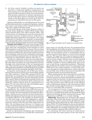The Babcock & Wilcox Company
Steam 41 / Oil and Gas Utilization 11-7
6. Air flow control Ideally, overfire air ports are
housed in a dedicated windbox compartment. In
this manner, air to the NOx ports can be metered
and controlled separately from air to the burners.
This permits operation at desired stoichiometric
levels in the lower furnace and allows for compen-
sation to the flow split as a result of air flow ad-
justments to individual burners or NOx ports.
Additional flexibility in controlling burner fuel and
air flow characteristics is required to optimize combus-
tion under a two-stage system. Improved burner de-
signs have addressed these needs.
In the reducing gas of the lower furnace, sulfur in
the fuel forms hydrogen sulfide (H2S) rather than
sulfur dioxide (SO2) and sulfur trioxide (SO3). The
corrosiveness of reducing gas and the potential for
increased corrosion of lower furnace wall tubes is
highly dependent upon H2S concentration. Two-stage
combustion is therefore not normally recommended
when firing high sulfur residual fuel oils except when
extra furnace wall protection measures are included.
Flue gas recirculation Flue gas recirculation (FGR)
to the burners is instrumental in reducing NOx emis-
sions when the contribution of fuel nitrogen to total
NOx formation is small. For this reason, the use of gas
recirculation is generally limited to the combustion of
natural gas and fuel oils. By introducing flue gas from
the economizer outlet into the combustion air stream,
burner peak flame temperatures are lowered and NOx
emissions are significantly reduced. (See Fig. 4.)
Air foils are commonly used to mix recirculated flue
gas with the combustion air. Flue gas is introduced in
the sides of the secondary air measuring foils and exits
through slots downstream of the air measurement
taps. This method ensures thorough mixing of flue gas
andcombustionairbeforereachingtheburnersanddoes
not affect the air flow metering capability of the foils.
In general, increasing the rate of flue gas recircu-
lation to the burners results in an increasingly signifi-
cant NOx reduction. Target NOx emission levels and
limitations on equipment size and boiler components
dictate the practical limit of recirculated flue gas for
NOx control. Other limiting factors include burner sta-
bility and oxygen concentration of the combustion air.
Typically, oxygen content must be maintained at or
above 17% on a dry basis for safe and reliable opera-
tion of the combustion equipment.
The expense of a flue gas recirculation system can
be significant. Gas recirculation (GR) fans may be
required for the desired flow quantities at static pres-
sures capable of overcoming losses through the flues,
ducts, mixing devices and the burners themselves.
Additionalcontrolsandinstrumentsarealsonecessary
to regulate GR flow to the windbox at desired levels
over the load range. In retrofit applications, signifi-
cant cost is associated with routing of flues and ducts
to permit mixing of the flue gas with combustion air.
Also, the accompanying increase in furnace gas
weight at full load operation may require modifications
to convection pass surfaces or dictate changes to stan-
dard operating procedures.
From an operational standpoint, the introduction
of flue gas recirculation as a retrofit NOx control tech-
nique must, in virtually all cases, be accompanied by
the installation of overfire air ports. Oil and gas burn-
ers, initially designed without future consideration to
FGR, are not properly sized to accommodate the in-
crease in burner mass flow as a result of recirculated
flue gas. The quantity of flue gas necessary to signifi-
cantly reduce NOx emissions will, in all likelihood, re-
sult in burner throat velocities that exceed standard
design practices. This, in turn, may cause burner in-
stability, prohibitive burner differentials and in the
case of gas firing, undesirable pulsation. Therefore,
the installation of overfire air ports in conjunction with
FGR serves two useful purposes, 1) lower NOx emis-
sions through two-stage combustion, and 2) a decrease
in mass flow of air to the burners to accommodate the
increased burden of recirculated flue gas.
When employing flue gas recirculation in combina-
tion with overfire air, it is desirable to house the
overfire air ports in a dedicated windbox compartment
separate from the burners. In this manner, it is pos-
sible to introduce recirculated flue gas to the burners
only. This permits more efficient use of the GR fans
and overall system design as only that portion of flue
gas introduced through the burners is considered ef-
fective in controlling NOx emissions.
An inexpensive means of recirculating lesser
amounts of flue gas is induced FGR, or IFGR. Here,
flue gas is introduced through the forced draft fan(s)
and is restricted by the fans’ capacity for flue gas. The
effectiveness of IFGR is, as a result, limited.
Reburning Reburning is an in-furnace NOx control
technique that divides the furnace into three distinct
zones (main, reburn, and burnout). By effectively stag-
ing both fuel and combustion air, NOx emission reduc-
tions of 50 to 75% from baseline levels can be achieved.
Heatinputisspreadoveralargerportionofthefurnace,
with combustion air carefully regulated to the various
zones to achieve optimum NOx reduction (Fig. 5).
In reburning, the lower furnace or main burner
zone provides the major portion of the total heat in-
Fig. 4 Flue gas recirculation low NOx system for oil and gas firing.
 