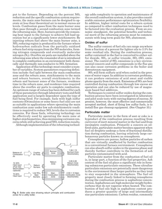 The Babcock & Wilcox Company
11-8 Steam 41 / Oil and Gas Utilization
put to the furnace. Depending on the percent NOx
reduction and the specific combustion system require-
ments, the main zone burners can be designed to op-
erate at less than theoretical air to normal excess air
levels. Combustion gases from the main burner zone
then pass through a second combustion zone termed
the reburning zone. Here, burners provide the remain-
ing heat input to the furnace to achieve full load op-
eration but at a significantly lower stoichiometry. By
injecting reburn fuel above the main burner zone, a
NOx reducing region is produced in the furnace where
hydrocarbon radicals from the partially oxidized
reburn fuel strip oxygen from the NO molecules, form-
ing nitrogen compounds and eventually molecular
nitrogen (N2). Overfire air ports are installed above the
reburningzonewheretheremainderofairisintroduced
to complete combustion in an environment both chemi-
cally and thermally non-conducive to NOx formation.
Application of this technology must consider a num-
ber of variables. System parameters requiring defini-
tion include: fuel split between the main combustion
zone and the reburn zone, stoichiometry to the main
and reburn burners, overall stoichiometry in the
reburn and burnout zones of the furnace, residence
time in the reburn zone, and residence time required
above the overfire air ports to complete combustion.
An optimum range of values has been defined for each
of these parameters through laboratory tests and field
application and is largely dependent upon the type of
fuel being fired. For example, fuels with high sulfur
contents (Orimulsion or some heavy fuel oils) are not
as suitable in applications where operating the main
combustion zone under low sub-stoichiometric condi-
tions is required to reduce NOx levels due to corrosion
concerns. For these fuels, reburning technology can
be effectively used by operating the main zone at
higher stoichiometries, thus minimizing corrosion con-
cerns while still achieving good NOx reduction results.
Although implementation of the reburning technol-
ogy adds complexity to operation and maintenance of
the overall combustion system, it also provides consid-
erable emission performance optimization flexibility.
In addition, higher initial costs for a reburn system
as compared to other combustion techniques need to
be factored into the evaluation process. From an eco-
nomic standpoint, the potential benefits and techni-
cal merit of the reburning process must be commen-
surate with long term goals for NOx abatement.
Oxides of sulfur
The sulfur content of fuel oils can range anywhere
from a fraction of a percent for lighter oils to 3.5% for
some residual oils. During the combustion process,
sulfur contained in the fuel is converted to either sul-
fur dioxide, SO2, or sulfur trioxide, SO3 (SOx emis-
sions). The control of SOx emissions is a key environ-
mental concern and sulfur compounds in the flue gas
can also cause corrosion problems in the boiler and
downstream equipment.
SO3 will form sulfuric acid when cooled in the pres-
ence of water vapor. In addition to corrosion problems,
it can produce emissions of acid smut and visible
plumeopacityfromthestack.EmissionsofSO3 arebest
controlled during combustion through low excess air
operation and can also be reduced by use of magne-
sium based fuel additives.
Techniques to control sulfur oxides during the com-
bustion process have been investigated in laboratory
and pilot scale tests with varying degrees of success.At
present, however, the most effective and commercially
accepted method, short of firing low sulfur fuels, is to
install flue gas cleanup equipment. (See Chapter 35.)
Particulate matter
Particulate matter in the form of soot or coke is a
byproduct of the combustion process resulting from
carryover of inert mineral matt