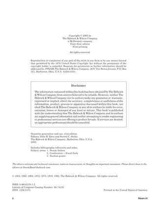 The Babcock & Wilcox Company
Steam 41
Copyright © 2005 by
The Babcock & Wilcox Company
a McDermott company
Forty-first edition
First printing
All rights reserved.
Reproduction or translation of any part of this work in any form or by any means beyond
that permitted by the 1976 United States Copyright Act without the permission of the
copyright holder is unlawful. Requests for permission or further information should be
addressed to: STEAM, The Babcock & Wilcox Company, 20 S. Van Buren Avenue, P.O. Box
351, Barberton, Ohio, U.S.A. 44203-0351.
Disclaimer
The information contained within this book has been obtained by The Babcock
& Wilcox Company from sources believed to be reliable. However, neither The
Babcock & Wilcox Company nor its authors make any guarantee or warranty,
expressed or implied, about the accuracy, completeness or usefulness of the
information, product, process or apparatus discussed within this book, nor
shall The Babcock & Wilcox Company or any of its authors be liable for error,
omission, losses or damages of any kind or nature. This book is published
with the understanding that The Babcock & Wilcox Company and its authors
are supplying general information and neither attempting to render engineering
or professional services nor offering a product for sale. If services are desired,
an appropriate professional should be consulted.
Steam/its generation and use. 41st edition.
Editors: John B. Kitto and Steven C. Stultz.
The Babcock & Wilcox Company, Barberton, Ohio, U.S.A.
2005
Includes bibliographic references and index.
Subject areas: 1. Steam boilers.
2. Combustion – Fossil fuels.
3. Nuclear power.
The editors welcome any technical comments, notes on inaccuracies, or thoughts on important omissions. Please direct these to the
editors at SteamBook@babcock.com.
© 1955, 1960, 1963, 1972, 1975, 1978, 1992, The Babcock & Wilcox Company. All rights reserved.
ISBN 0-9634570-1-2
Library of Congress Catalog Number: 92-74123
ISSN 1556-5173 Printed in the United States of America.
ii
 