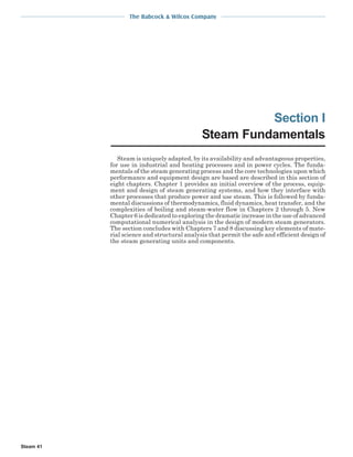 The Babcock & Wilcox Company
Steam 41
Section I
Steam Fundamentals
Steam is uniquely adapted, by its availability and advantageous properties,
for use in industrial and heating processes and in power cycles. The funda-
mentals of the steam generating process and the core technologies upon which
performance and equipment design are based are described in this section of
eight chapters. Chapter 1 provides an initial overview of the process, equip-
ment and design of steam generating systems, and how they interface with
other processes that produce power and use steam. This is followed by funda-
mental discussions of thermodynamics, fluid dynamics, heat transfer, and the
complexities of boiling and steam-water flow in Chapters 2 through 5. New
Chapter 6 is dedicated to exploring the dramatic increase in the use of advanced
computational numerical analysis in the design of modern steam generators.
The section concludes with Chapters 7 and 8 discussing key elements of mate-
rial science and structural analysis that permit the safe and efficient design of
the steam generating units and components.
 
