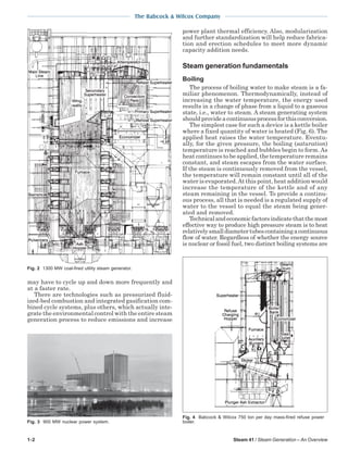 1-2 Steam 41 / Steam Generation – An Overview
The Babcock & Wilcox Company
may have to cycle up and down more frequently and
at a faster rate.
There are technologies such as pressurized fluid-
ized-bed combustion and integrated gasification com-
bined cycle systems, plus others, which actually inte-
grate the environmental control with the entire steam
generation process to reduce emissions and increase
power plant thermal efficiency. Also, modularization
and further standardization will help reduce fabrica-
tion and erection schedules to meet more dynamic
capacity addition needs.
Steam generation fundamentals
Boiling
The process of boiling water to make steam is a fa-
miliar phenomenon. Thermodynamically, instead of
increasing the water temperature, the energy used
results in a change of phase from a liquid to a gaseous
state, i.e., water to steam. A steam generating system
shouldprovideacontinuousprocessforthisconversion.
The simplest case for such a device is a kettle boiler
where a fixed quantity of water is heated (Fig. 6). The
applied heat raises the water temperature. Eventu-
ally, for the given pressure, the boiling (saturation)
temperature is reached and bubbles begin to form. As
heat continues to be applied, the temperature remains
constant, and steam escapes from the water surface.
If the steam is continuously removed from the vessel,
the temperature will remain constant until all of the
water is evaporated.At this point, heat addition would
increase the temperature of the kettle and of any
steam remaining in the vessel. To provide a continu-
ous process, all that is needed is a regulated supply of
water to the vessel to equal the steam being gener-
ated and removed.
Technicalandeconomicfactorsindicatethatthemost
effective way to produce high pressure steam is to heat
relativelysmalldiametertubescontainingacontinuous
flow of water. Regardless of whether the energy source
is nuclear or fossil fuel, two distinct boiling systems are
Fig. 2 1300 MW coal-fired utility steam generator.
Fig. 3 900 MW nuclear power system.
Fig. 4 Babcock & Wilcox 750 ton per day mass-fired refuse power
boiler.
 