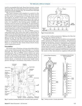 Steam 41 / Steam Generation – An Overview 1-3
The Babcock & Wilcox Company
used to accomplish this task: those that include a steam
drum(seeFig.7a),orfixedsteam-waterseparationpoint,
and those that do not (see Fig. 7b), termed once-through
steam generators (OTSG).
The most common and simplest to control is the
steam drum system. In this system, the drum serves
as the point of separation of steam from water
throughout its boiler’s load range. Subcooled water
(less than boiling temperature) enters the tube to
which heat is applied. As the water flows through the
tube, it is heated to the boiling point, bubbles are
formed, and wet steam is generated. In most boilers,
a steam-water mixture leaves the tube and enters the
steam drum, where steam is separated from water. The
remaining water is then mixed with the replacement
water and returned to the heated tube.
Without a steam drum, i.e., for an OTSG system,
subcooled water also enters the tube to which heat is
applied, but the flowing water turns into steam some-
where along the flow path (length of tube), dependent
upon water flow rate (boiler load) and heat input rates.
Shown in Fig. 7b, the flow rate and heat input are
closely controlled and coordinated so that all of the
water is evaporated and only steam leaves the tube.
There is no need for the steam drum (fixed steam-
water separation point).
Circulation
For both types of boiling systems described above,
water must continuously pass through, or circulate
through, the tubes for the system to generate steam
continuously. For an OTSG, water makes one pass
through the boiler’s tubes before becoming steam to
be sent to the turbine-generator. However, for those
boilers with a fixed steam-water separation point or
steam drum, a molecule of water can make many
passes through a circulation loop before it leaves as
steam to the turbine-generator. Options for this lat-
ter system are shown in Fig. 8.
Twodifferentapproachestocirculationarecommonly
used: natural or thermal circulation, and forced or
pumped circulation. Natural circulation is illustrated
in Fig. 8a. In the downcomer, unheated tube segment
A-B, no steam is present. Heat addition generates a
steam-water mixture in segment B-C. Because the
steamandsteam-watermixtureinsegmentB-Careless
dense than the water segment A-B, gravity will cause
the water to flow downward in segment A-B and will
Fig. 6 Simple kettle boiler.
Fig. 7 Boiling process in tubular geometries.Fig. 5 Coal-fired circulating fluidized-bed combustion steam generator.
Refractory
Line
Air
Heater
Steam Coil
Air Heater
Flue
Gas
Multi-Cyclone
Dust
Collector
Economizer
Superheater
Feedwater
to Drum
Secondary
Air Duct
Primary
Air Duct
Air Duct to
Fluid Bed Cooler
Ash
Recycle
System
Gravimetric
Feeder
Fuel
Chute
Fluid Bed
Cooler
Steam Drum
Internal
Evaporative
Circuit
In-Furnace
U-Beams
Wing Wall
Fuel Bunker
Downcomer
External
U-Beams
 