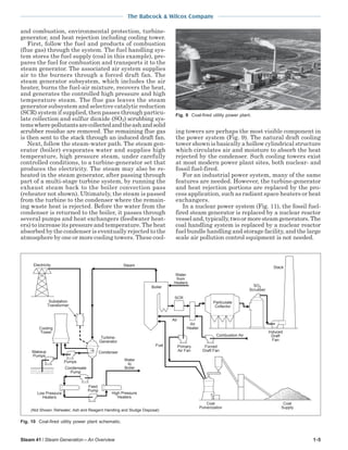 Steam 41 / Steam Generation – An Overview 1-5
The Babcock & Wilcox Company
and combustion, environmental protection, turbine-
generator, and heat rejection including cooling tower.
First, follow the fuel and products of combustion
(flue gas) through the system. The fuel handling sys-
tem stores the fuel supply (coal in this example), pre-
pares the fuel for combustion and transports it to the
steam generator. The associated air system supplies
air to the burners through a forced draft fan. The
steam generator subsystem, which includes the air
heater, burns the fuel-air mixture, recovers the heat,
and generates the controlled high pressure and high
temperature steam. The flue gas leaves the steam
generator subsystem and selective catalytic reduction
(SCR) system if supplied, then passes through particu-
late collection and sulfur dioxide (SO2) scrubbing sys-
temswherepollutantsarecollectedandtheashandsolid
scrubber residue are removed. The remaining flue gas
is then sent to the stack through an induced draft fan.
Next, follow the steam-water path. The steam gen-
erator (boiler) evaporates water and supplies high
temperature, high pressure steam, under carefully
controlled conditions, to a turbine-generator set that
produces the electricity. The steam may also be re-
heated in the steam generator, after passing through
part of a multi-stage turbine system, by running the
exhaust steam back to the boiler convection pass
(reheater not shown). Ultimately, the steam is passed
from the turbine to the condenser where the remain-
ing waste heat is rejected. Before the water from the
condenser is returned to the boiler, it passes through
several pumps and heat exchangers (feedwater heat-
ers) to increase its pressure and temperature. The heat
absorbed by the condenser is eventually rejected to the
atmosphere by one or more cooling towers. These cool-
ing towers are perhaps the most visible component in
the power system (Fig. 9). The natural draft cooling
tower shown is basically a hollow cylindrical structure
which circulates air and moisture to absorb the heat
rejected by the condenser. Such cooling towers exist
at most modern power plant sites, both nuclear- and
fossil fuel-fired.
For an industrial power system, many of the same
features are needed. However, the turbine-generator
and heat rejection portions are replaced by the pro-
cess application, such as radiant space heaters or heat
exchangers.
In a nuclear power system (Fig. 11), the fossil fuel-
fired steam generator is replaced by a nuclear reactor
vesseland,typically,twoormoresteamgenerators.The
coal handling system is replaced by a nuclear reactor
fuel bundle handling and storage facility, and the large
scale air pollution control equipment is not needed.
Fig. 9 Coal-fired utility power plant.
Fig. 10 Coal-fired utility power plant schematic.
SCR
Air
Heater
Stack
Particulate
Collector
Boiler
Coal
Pulverization
Coal
Supply
Fuel
Water
from
Heaters
Induced
Draft
Fan
Primary
Air Fan
Forced
Draft Fan
Air
Water
to
Boiler
Electricity Steam
Substation
Transformer
Cooling
Tower
Turbine-
Generator
Condenser
Pumps
Makeup
Pumps
Condensate
Pump
High Pressure
Heaters
Low Pressure
Heaters
Feed
Pump
(Not Shown: Reheater, Ash and Reagent Handling and Sludge Disposal)
Combustion Air
Scrubber
SO2
 