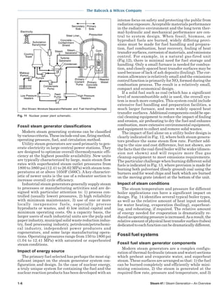 1-6 Steam 41 / Steam Generation – An Overview
The Babcock & Wilcox Company
Fossil steam generator classifications
Modern steam generating systems can be classified
byvariouscriteria.Theseincludeenduse,firingmethod,
operating pressure, fuel, and circulation method.
Utility steam generators are used primarily to gen-
erate electricity in large central power stations. They
are designed to optimize overall thermodynamic effi-
ciency at the highest possible availability. New units
are typically characterized by large, main steam flow
rates with superheated steam outlet pressures from
1800 to 3860 psi (12.41 to 26.62 MPa) with steam tem-
peratures at or above 1050F (566C). A key character-
istic of newer units is the use of a reheater section to
increase overall cycle efficiency.
Industrial steam generators generally supply steam
to processes or manufacturing activities and are de-
signed with particular attention to: 1) process con-
trolled (usually lower) pressures, 2) high reliability
with minimum maintenance, 3) use of one or more
locally inexpensive fuels, especially process
byproducts or wastes, and 4) low initial capital and
minimum operating costs. On a capacity basis, the
larger users of such industrial units are the pulp and
paper industry, municipal solid waste reduction indus-
try, food processing industry, petroleum/petrochemi-
cal industry, independent power producers and
cogenerators, and some large manufacturing opera-
tions. Operating pressures range from 150 to 1800 psi
(1.04 to 12.41 MPa) with saturated or superheated
steam conditions.
Impact of energy source
The primary fuel selected has perhaps the most sig-
nificant impact on the steam generator system con-
figuration and design. In the case of nuclear energy,
a truly unique system for containing the fuel and the
nuclear reaction products has been developed with an
intense focus on safety and protecting the public from
radiation exposure.Acceptable materials performance
in the radiative environment and the long term ther-
mal-hydraulic and mechanical performance are cen-
tral to system design. When fossil, biomass, or
byproduct fuels are burned, widely differing provi-
sions must be made for fuel handling and prepara-
tion, fuel combustion, heat recovery, fouling of heat
transfersurfaces,corrosionofmaterials,andemissions
control. For example, in a natural gas-fired unit
(Fig.12), there is minimal need for fuel storage and
handling. Only a small furnace is needed for combus-
tion, and closely spaced heat transfer surfaces may be
used because of lack of ash deposits (fouling). The cor-
rosion allowance is relatively small and the emissions
control function is primarily for NOx formed during the
combustion process. The result is a relatively small,
compact and economical design.
If a solid fuel such as coal (which has a significant
level of noncombustible ash) is used, the overall sys-
tem is much more complex. This system could include
extensive fuel handling and preparation facilities, a
much larger furnace, and more widely spaced heat
transfer surfaces. Additional components could be spe-
cial cleaning equipment to reduce the impact of fouling
and erosion, air preheating to dry the fuel and enhance
combustion, more extensive environmental equipment,
and equipment to collect and remove solid wastes.
The impact of fuel alone on a utility boiler design is
clearly indicated in Fig. 12, where both steam genera-
tors produce the same steam flow rate. Further add-
ing to the size and cost difference, but not shown, are
the facts that the coal-fired boiler will be wider (dimen-
sion not shown) and will require more flue gas
cleanup equipment to meet emissions requirements.
The particular challenge when burning different solid
fuels is indicated in Fig. 13, where provision is made for
burning both pulverized (finely ground) coal using the
burners and for wood chips and bark which are burned
on the moving grate (stoker) at the bottom of the unit.
Impact of steam conditions
The steam temperature and pressure for different
boiler applications can have a significant impact on
design. Fig. 14 identifies several typical boiler types,
as well as the relative amount of heat input needed,
for water heating, evaporation (boiling), superheat-
ing, and reheating, if required. The relative amount
of energy needed for evaporation is dramatically re-
ducedasoperatingpressureisincreased.Asaresult,the
relativeamountofphysicalheattransfersurface(tubes)
dedicatedtoeachfunctioncanbedramaticallydifferent.
Fossil fuel systems
Fossil fuel steam generator components
Modern steam generators are a complex configu-
ration of thermal-hydraulic (steam and water) sections
which preheat and evaporate water, and superheat
steam. These surfaces are arranged so that: 1) the fuel
can be burned completely and efficiently while mini-
mizing emissions, 2) the steam is generated at the
required flow rate, pressure and temperature, and 3)
Fig. 11 Nuclear power plant schematic.
 
