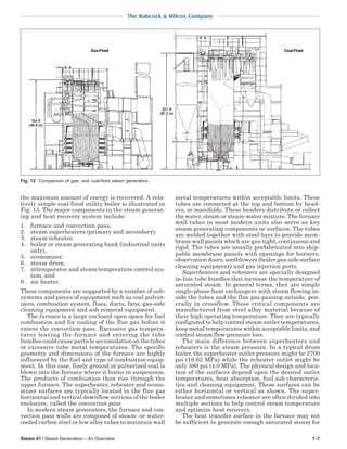 Steam 41 / Steam Generation – An Overview 1-7
The Babcock & Wilcox Company
the maximum amount of energy is recovered. A rela-
tively simple coal-fired utility boiler is illustrated in
Fig. 15. The major components in the steam generat-
ing and heat recovery system include:
1. furnace and convection pass,
2. steam superheaters (primary and secondary),
3. steam reheater,
4. boiler or steam generating bank (industrial units
only),
5. economizer,
6. steam drum,
7. attemperator and steam temperature control sys-
tem, and
8. air heater.
These components are supported by a number of sub-
systems and pieces of equipment such as coal pulver-
izers, combustion system, flues, ducts, fans, gas-side
cleaning equipment and ash removal equipment.
The furnace is a large enclosed open space for fuel
combustion and for cooling of the flue gas before it
enters the convection pass. Excessive gas tempera-
tures leaving the furnace and entering the tube
bundles could cause particle accumulation on the tubes
or excessive tube metal temperatures. The specific
geometry and dimensions of the furnace are highly
influenced by the fuel and type of combustion equip-
ment. In this case, finely ground or pulverized coal is
blown into the furnace where it burns in suspension.
The products of combustion then rise through the
upper furnace. The superheater, reheater and econo-
mizer surfaces are typically located in the flue gas
horizontal and vertical downflow sections of the boiler
enclosure, called the convection pass.
In modern steam generators, the furnace and con-
vection pass walls are composed of steam- or water-
cooled carbon steel or low alloy tubes to maintain wall
metal temperatures within acceptable limits. These
tubes are connected at the top and bottom by head-
ers, or manifolds. These headers distribute or collect
the water, steam or steam-water mixture. The furnace
wall tubes in most modern units also serve as key
steam generating components or surfaces. The tubes
are welded together with steel bars to provide mem-
brane wall panels which are gas-tight, continuous and
rigid. The tubes are usually prefabricated into ship-
pable membrane panels with openings for burners,
observation doors, sootblowers (boiler gas-side surface
cleaning equipment) and gas injection ports.
Superheaters and reheaters are specially designed
in-line tube bundles that increase the temperature of
saturated steam. In general terms, they are simple
single-phase heat exchangers with steam flowing in-
side the tubes and the flue gas passing outside, gen-
erally in crossflow. These critical components are
manufactured from steel alloy material because of
their high operating temperature. They are typically
configured to help control steam outlet temperatures,
keep metal temperatures within acceptable limits, and
control steam flow pressure loss.
The main difference between superheaters and
reheaters is the steam pressure. In a typical drum
boiler, the superheater outlet pressure might be 2700
psi (18.62 MPa) while the reheater outlet might be
only 580 psi (4.0 MPa). The physical design and loca-
tion of the surfaces depend upon the desired outlet
temperatures, heat absorption, fuel ash characteris-
tics and cleaning equipment. These surfaces can be
either horizontal or vertical as shown. The super-
heater and sometimes reheater are often divided into
multiple sections to help control steam temperature
and optimize heat recovery.
The heat transfer surface in the furnace may not
be sufficient to generate enough saturated steam for
Fig. 12 Comparison of gas- and coal-fired steam generators.
 
