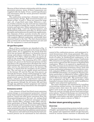 1-10 Steam 41 / Steam Generation – An Overview
The Babcock & Wilcox Company
Because of their intimate relationship with the steam
generation process, many of these components are
supplied with the boiler. If not, careful specification
and interaction with the steam generator manufac-
turer are critical.
The combustion system has a dramatic impact on
overall furnace design. Wall mounted burners are
shown in Figs. 15 and 17. These are typical for large
coal-, oil-, or gas-fired units today. However, a vari-
ety of other systems are also used and are continuing
to be developed to handle the variety of fuel charac-
teristics and unit sizes. Other combustion systems in-
clude stokers (Figs. 4 and 13), Cyclone furnaces, and
fluidized-bed combustion units (Fig. 5). All have their
strengths and weaknesses for particular applications.
Key elements of these systems involve the need to
control the formation and emission of pollutants, pro-
vide complete efficient combustion, and handle inert
material found in the fuel. The fuel characteristics
play a central role in how these functions are met and
how the equipment is sized and designed.
Air-gas flow system
Many of these auxiliaries are identified in Fig. 17
along with the air-gas flow path in the large coal-fired
utility boiler. Air is supplied by the forced draft fan
(A) to the air heater (B) where it is heated to recover
energy and enhance combustion. Most of the hot air
(typically 70 to 80%), called secondary air, passes di-
rectly to the windboxes (C) where it is distributed to
individual burners. The remaining 20 to 30%, called
primary air, passes to the booster (or primary air) fan
and then to the coal pulverizers (D) where the coal is
dried and ground. The hot primary air then pneumati-
cally conveys the pulverized coal to the burners (E)
where it is mixed with the secondary air for combus-
tion. The coal and air are rapidly mixed and burned
in the furnace (F) and the flue gas then passes up
through the furnace, being cooled primarily by radia-
tion until it reaches the furnace exit (G). The gas then
progressively passes through the secondary super-
heater, reheater, primary superheater and econo-
mizer before leaving the steamgeneratorenclosure(H).
The gas passes through the air heater (B) and then
through any pollution control equipment and induced
draft fan (I) before being exhausted to the atmosphere.
Emissions control
A key element of fossil fuel-fired steam generator
system design is environmental protection. A broad
rangeofgovernmentregulationssetslimitsonprimary
gaseous, liquid and solid waste emissions from the
steam generating process. For coal-, oil-, and gas-fired
units, the primary air pollutant emissions include
sulfur dioxide (SO2), nitrogen oxides (NOx) and air-
borne particulate or flyash. Water discharges include
trace chemicals used to control corrosion and fouling as
well as waste heat rejected from the condenser. Solid
waste primarily involves the residual ash from the fuel
andanyspentsorbentfromthepollutioncontrolsystems.
The gaseous and solid waste from the fuel and com-
bustion process can be minimized by fuel selection,
control of the combustion process, and equipment lo-
cated downstream of the steam generator. SO2 emis-
sions may be reduced by using fuels which contain low
levels of sulfur, by fluidized-bed combustors, or by
using a post-combustion scrubber system. Combustion
NOx emissions are typically controlled by using equip-
ment such as special low NOx burners or fluidized-bed
combustors. Where it is required to significantly re-
duce NOx emissions (to levels lower than is practically
achieved by combustion techniques alone), back-end
or post-combustion techniques, such as selective cata-
lytic reduction (SCR) or selective noncatalytic reduc-
tion (SNCR) technologies, are employed. Flyash or air-
borne particulate is collected by either a fabric filter
(baghouse) or electrostatic precipitator (ESP) with re-
moval efficiencies above 99%. The particulate collec-
tion equipment and SO2 scrubbers produce solid
byproduct streams which must be safely landfilled or
used for some industrial applications.
The water discharges are minimized by installing
recirculating cooling systems. An example of this is
cooling towers that reject the waste heat from the
power cycle to the air, instead of to a water source.
These are used on virtually all new fossil and nuclear
power plants. Chemical discharges are minimized by
specially designed zero discharge systems. A set of
emissions rates before and after control for a typical
500 MW power plant is shown in Table 1.
Nuclear steam generating systems
Overview
Nuclear steam generating systems include a series
of highly specialized heat exchangers, pressure ves-
sels, pumps and components which use the heat gen-
erated by nuclear fission reactions to efficiently and
Fig. 17 Coal-fired boiler air/gas flow path.
 