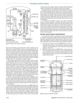 1-12 Steam 41 / Steam Generation – An Overview
The Babcock & Wilcox Company
thermal shielding and moderator. The moderator in
this case is water which serves a dual purpose. It re-
duces the velocity of the neutrons thereby making the
nuclear reactions more likely. It also serves as the cool-
ant to maintain the core materials within acceptable
temperature limits and transports thermal energy to
the steam generators. The control rods contain neutron
absorbing material and are moved into and out of the
nuclear core to control the energy output.
The steam generators can be of two types, once-
through (Fig. 20) and recirculating (Fig. 21). In both
types, the pressure vessel is a large heat exchanger
designed to generate steam for the secondary loop from
heat contained in the primary coolant. The primary
coolant enters a plenum and passes through several
thousand small diameter [approximately 0.625 in.
(15.9 mm)] Inconel®
tubes. The steam generator is a
large, carbon steel pressure vessel. Specially designed
tubesheets, support plates, shrouds, and baffles pro-
vide effective heat transfer, avoid thermal expansion
problems, and avoid flow-induced vibration.
In the once-through steam generator (OTSG), Fig.
20, the secondary loop water flows from the bottom to
the top of the shell side of the tube bundle and is con-
tinuously converted from water to superheated steam.
The superheated steam then passes to the high pres-
sure turbine.
In the recirculating steam generator (RSG), Fig. 21,
water moves from the bottom to the top of the shell side
ofthetubebundlebeingconvertedpartiallyintosteam.
The steam-water mixture passes into the upper shell
where steam-water separators supply saturated dry
steam to the steam generator outlet. The steam is sent
to the high pressure turbine. The water leaving the
steam generator upper shell is mixed with feedwater
and is returned to the bottom of the tube bundle.
The pressurizer is a simple cylindrical pressure ves-
sel which contains both water and steam at equilib-
rium. Electrical heaters and spray systems maintain
the pressure in the pressurizer vessel and the primary
loop within set limits. The primary loop circulating
pumps maintain high flow rates to the reactor core to
control its temperature and transfer heat to the steam
generators.
A number of support systems are also provided.
These include reactor coolant charging systems,
makeup water addition, spent fuel storage cooling, and
decay heat removal systems for when the reactor is
shut down. Other specialized systems protect the re-
actor system in the case of a loss of coolant event. The
key function of these systems is to keep the fuel bundle
temperature within safe limits if the primary coolant
flow is interrupted.
Nuclear steam system classifications
A variety of reactor systems have been developed
to recover thermal energy from nuclear fuel and to
generate steam for power generation. These are usu-
ally identified by their coolant and moderator types.
The principal systems for power generation include:
1. Pressurized water reactor (PWR) This is the sys-
tem discussed above, using water as both reactor
coolant and moderator, and enriched uranium
oxide as the fuel.
2. Boiling water reactor (BWR) The steam genera-
tor is eliminated and steam is generated directly
in the reactor core. A steam-water mixture cools
and moderates the reactor core. Enriched uranium
oxide fuel is used.
Fig. 19 Reactor vessel and internals.
Fig. 18 Nuclear steam system schematic.
 